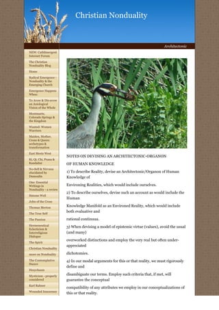 Christian Nonduality


                                                                                  Architectonic
NEW: Cathlimergent
Internet Forum

The Christian
Nonduality Blog
Home

Radical Emergence -
Nonduality & the
Emerging Church

Emergence Happens
When:

To Avow & Dis-avow
an Axiological
Vision of the Whole

Montmarte,
Colorado Springs &
the Kingdom

Wanted: Women
Warriors
Maiden, Mother,
Crone & Queen:
archetypes &
transformation

East Meets West
                        NOTES ON DEVISING AN ARCHITECTONIC-ORGANON
Ki, Qi, Chi, Prana &
Kundalini               OF HUMAN KNOWLEDGE
No-Self & Nirvana
elucidated by           1) To describe Reality, devise an Architectonic/Organon of Human
Dumoulin                Knowledge of
One: Essential
Writings in             Environing Realities, which would include ourselves.
Nonduality - a review
                        2) To describe ourselves, devise such an account as would include the
Simone Weil
                        Human
John of the Cross

Thomas Merton           Knowledge Manifold as an Environed Reality, which would include
                        both evaluative and
The True Self

The Passion             rational continuua.
Hermeneutical           3) When devising a model of epistemic virtue (values), avoid the usual
Eclecticism &
Interreligious          (and many)
Dialogue
                        overworked distinctions and employ the very real but often under-
The Spirit
                        appreciated
Christian Nonduality

more on Nonduality      dichotomies.
The Contemplative       4) In our modal arguments for this or that reality, we must rigorously
Stance
                        define and
Hesychasm

Mysticism - properly
                        disambiguate our terms. Employ such criteria that, if met, will
considered              guarantee the conceptual
Karl Rahner
                        compatibility of any attributes we employ in our conceptualizations of
Wounded Innocence
                        this or that reality.
 