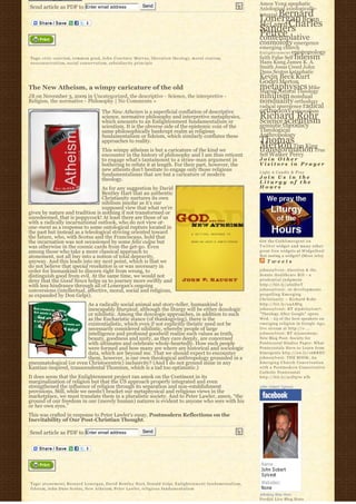 Send                                                             Amos Yong apophatic
Send article as PDF to Enter email address                                                                                            Axiological axiologically-
                                                                                                                                          Bernard
                                                                                                                                      integral
                                                                                                                                      Lonergan Brian
                                                                                                                                      McLaren Charles
                                                                                                                                      Sanders
                                                                                                                                      Peirce
                                                                                                                                      contemplative
                                                                                                                                      cosmology emergence
                                                                                                                                      emerging church
                                                                                                                                      E n l i g h t e n m e n t epistemology
Tags: civic coercion, common good, J o h n C o u r t n e y M u r r a y, liberation theology, m o r a l s t a t i s m,                 faith False Self fideism
n e o c o n s e r v a t i s m, social conservatism, subsidiarity principle                                                            Hans Kung James K. A.
                                                                                                                                      Smith Jesus Creed John
                                                                                                                                      Duns Scotus kataphatic
                                                                                                                                      Kevin Beck Kurt
                                                                                                                                      Godel Merton
The New Atheism, a wimpy caricature of the old                                                                                        metaphysics Mike
                                                                                                                                      Morrell Natural Theology
JB on November 3, 2009 in Uncategorized, the descriptive - Science, the interpretive -                                                nihilism nondual
Religion, the normative - Philosophy | No Comments »                                                                                  nonduality orthodoxy
                                                                                                                                      radical emergence radical
                                            The New Atheism is a superficial conflation of descriptive                                orthodoxy rationalism
                                            science, normative philosophy and interpretive metaphysics,
                                            which amounts to an Enlightenment fundamentalism or
                                                                                                                                      Richard Rohr
                                                                                                                                      Science scientism
                                            scientism. It is the obverse side of the epistemic coin of the                            semiotic theodicy
                                            same philosophically bankrupt realm as religious                                          Theological
                                            fundamentalism or fideism, which similarly conflates these                                Anthropology
                                            approaches to reality.                                                                    Thomas
                                            This wimpy atheism is but a caricature of the kind we
                                                                                                                                      Merton Tim King
                                                                                                                                      transformation True
                                            encounter in the history of philosophy and I am thus reticent                             Self Walker Percy
                                            to engage what’s tantamount to a straw-man argument in                                    Join Other
                                            bothering to refute it at length. For their part, however, the                            Visitors in Prayer
                                            new atheists don’t hesitate to engage only those religious                                Light A Candle & Pray
                                            fundamentalisms that are but a caricature of modern
                                            theology.                                                                                 Join Us in the
                                                                                                                                      Liturgy of the
                                  As for any suggestion by David                                                                      Hours
                                  Bentley Hart that an authentic
                                  Christianity nurtures its own
                                  nihilism insofar as it’s our
                                  supposed view that what we’re
given by nature and tradition is nothing if not transformed or
unredeemed, that is poppycock! At least there are those of us
with a radically incarnational outlook, who do not view at-
one-ment as a response to some ontological rupture located in
the past but instead as a teleological striving oriented toward
the future, who, with Scotus and the Franciscans, hold that
the incarnation was not occasioned by some felix culpa but                                                                            Get the C a t h l i m e r g e n t o n
was otherwise in the cosmic cards from the get-go. Even                                                                               Twitter widget and many other
among those who take a more classical approach to                                                                                     great free widgets a t Widgetbox!
atonement, not all buy into a notion of total depravity,                                                                              Not seeing a widget? (More info)
anyway. And this leads into my next point, which is that we                                                                               Tweets
do not believe that special revelation is or was necessary in
order for humankind to discern right from wrong, to                                                                                   johnssylvest: Abortion & the
distinguish good from evil. At the same time, we would not                                                                            Senate Healthcare Bill – a
deny that the Good News helps us to journey more swiftly and                                                                          prudential judgment
with less hindrance through all of Lonergan’s ongoing                                                                                 http://bit.ly/aS2DwT
conversions (intellectual, affective, moral, social and religious,                                                                    johnssylvest: 10 developments
as expanded by Don Gelpi).                                                                                                            propelling Emerging
                                                                                                                                      Christianity ~ Richard Rohr
                         As a radically social animal and story-teller, humankind is                                                  http://bit.ly/a4AMtg
                         inescapably liturgical, although the liturgy will be either doxologic                                        johnssylvest: RT @pdclayton7:
                         or nihilistic. Among the doxologic approaches, in addition to such                                           "Theology After Google" opens
                         as the Eucharistic stance (of thanksgiving), there is the                                                    Wed. - 23 of the best speakers on
                         existentialistic, which even if not explicitly theistic need not be                                          emerging religion in Google Age;
                         necessarily considered nihilistic, whereby people of large                                                   live stream at http://o ...
                         intelligence and profound goodwill realize such values as truth,                                             johnssylvest: RT @jonestony:
                         beauty, goodness and unity, as they care deeply, are concerned                                               New Blog Post: Society for
                         with ultimates and celebrate whole-heartedly. How such people                                                Pentecostal Studies Paper: What
                         were formed and how many are where are historical and sociologic                                             Pentecostals Have to Learn from
                         data, which are beyond me. That we should expect to encounter                                                Emergents http://ow.ly/16KREU
                         them, however, is our own theological anthropology grounded in a                                             johnssylvest: THE BOOK: An
pneumatological (or even Christocentric) inclusivity? (And I do not ground mine in any                                                Emerging Church Conversation
Kantian-inspired, transcendental Thomism, which is a tad too optimistic.)                                                             with a Postmodern Conservative
                                                                                                                                      Catholic Pentecostal
It does seem that the Enlightenment project ran amok on the Continent in its                                                          http://bit.ly/91D570 #fb
marginalization of religion but that the US approach properly integrated and even
strengthened the influence of religion through its separation and non-establishment                                                   John Sobert Sylvest
provisions. Still, while we needn’t bracket our metaphysical and religious views in the
marketplace, we must translate them in a pluralistic society. And to Peter Lawler, amen, “the
ground of our freedom in our (merely human) natures is evident to anyone who sees with his
or her own eyes.”
This was crafted in response to Peter Lawler’s essay, Postmodern Reflections on the
Inevitability of Our Post-Christian Thought.

Send article as PDF to Enter email address                           Send




Tags: a t o n e m e n t, Bernard Lonergan, David Bentley Hart, Donald Gelpi, E n l i g h t e n m e n t f u n d a m e n t a l i s m,
fideism, John Duns Scotus, N e w A t h e i s m, Peter Lawler, r e l i g i o u s f u n d a m e n t a l i s m
                                                                                                                                      Johnboy Was Here
                                                                                                                                      Feedjit Live Blog Stats
 
