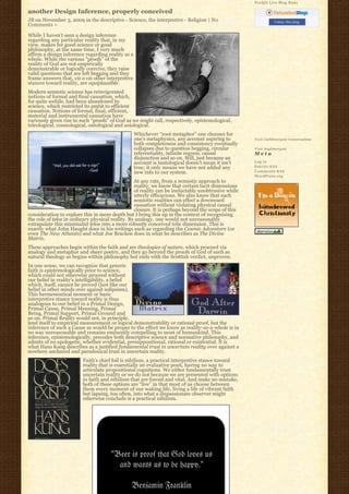 Feedjit Live Blog Stats

another Design Inference, properly conceived
JB on November 3, 2009 in the descriptive - Science, the interpretive - Religion | No                          Follow this blog
Comments »

While I haven’t seen a design inference
regarding any particular reality that, in my
view, makes for good science or good
philosophy, at the same time, I very much
affirm a design inference regarding reality as a
whole. While the various “proofs” of the
reality of God are not empirically
demonstrable or logically coercive, they raise
valid questions that are left begging and they
frame answers that, vis a vis other interpretive
stances toward reality, are equiplausible.
Modern semiotic science has reinvigorated
notions of formal and final causation, which,
for quite awhile, had been abandoned by
science, which restricted its ambit to efficient
causation. Notions of formal, final, efficient,
material and instrumental causation have
variously given rise to such “proofs” of God as we might call, respectively, epistemological,
teleological, cosmological, ontological and axiological.
                                                   Whichever “root metaphor” one chooses for
                                                   one’s metaphysics, any account aspiring to       Visit Cathlimergent Conversations
                                                   both completeness and consistency eventually
                                                   collapses due to question begging, circular      Visit Anglimergent
                                                   referentiality, infinite regress, causal         Meta
                                                   disjunction and so on. Still, just because an
                                                   account is tautological doesn’t mean it isn’t    Log in
                                                   true; it only means we have not added any        Entries R S S
                                                   new info to our system.                          Comments R S S
                                                                                                    WordPress.org
                                                  At any rate, from a semiotic approach to
                                                  reality, we know that certain tacit dimensions
                                                  of reality can be ineluctably unobtrusive while
                                                  utterly efficacious. We also know that such
                                                  semiotic realities can effect a downward
                                                  causation without violating physical causal
                                                  closure. It is perhaps beyond the scope of this
consideration to explore this in more depth but I bring this up in the context of recognizing
the role of telos in ordinary physical reality. By analogy, one would not unreasonably
extrapolate this minimalist telos into a more robustly conceived telic dimension. This is
exactly what John Haught does in his writings such as regarding the Cosmic Adventure (or
even The New Atheists) and what Joe Bracken does in what he describes as The Divine
Matrix.
These approaches begin within the faith and are theologies of nature, which proceed via
analogy and metaphor and sheer poetry, and they go beyond the proofs of God of such as
natural theology as begins within philosophy but ends with the Scottish verdict, unproven.
In one sense, we can recognize that generic
faith is epistemologically prior to science,
which could not otherwise proceed without
our belief in reality’s intelligibility, a belief
which, itself, cannot be proved (just like our
belief in other minds over against solipsism).
This hermeneutical moment or basic
interpretive stance toward reality is thus
analogous to our belief in a Primal Design,
Primal Cause, Primal Meaning, Primal
Being, Primal Support, Primal Ground and
so on. Primal Reality would not, in principle,
lend itself to empirical measurement or logical demonstrability or rational proof, but the
inference of such a Cause as would be proper to the effect we know as reality-as-a-whole is in
no way unreasonable and remains eminently compelling to most of humankind. This
inference, epistemologically, precedes both descriptive science and normative philosophy, and
admits of no apologetic, whether evidential, presuppositional, rational or existential. It is
what Hans Kung describes as a justified fundamental trust in uncertain reality over against a
nowhere anchored and paradoxical trust in uncertain reality.
                         Faith’s chief foil is nihilism, a practical interpretive stance toward
                         reality that is essentially an evaluative posit, having no way to
                         articulate propositional cognitions. We either fundamentally trust
                         uncertain reality or we do not because we are presented with options
                         in faith and nihilism that are forced and vital. And make no mistake,
                         both of these options are “live” in that most of us choose between
                         them every moment of our waking life, living a life of vibrant faith
                         but lapsing, too often, into what a dispassionate observer might
                         otherwise conclude is a practical nihilism.
 