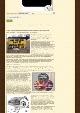 Send article as PDF to Enter email address                          Send




Tags: design inference, f a i t h, H a n s K u n g, J o h n H a u g h t, Joseph Bracken, n i h i l i s m, Proofs of God, semiotic




Right questions can be more important than right answers
JB on November 3, 2009 in Uncategorized | No Comments »

                                                                 When it comes to life’s most important
                                                                 questions, most urgent longings, most
                                                                 ultimate concerns … my goal has been to
                                                                 provide my children with the right
                                                                 questions.
                                                                 It is not that there are no right answers, so to
                                                                 speak, but those belong mostly to the
                                                                 empirical, logical, practical and moral
                                                                 reasoning of our problem-solving approach to
                                                                 reality, which is mostly propositional. What
                                                                 we value most, our relationships to others and
                                                                 God, is realized by a participatory approach,
                                                                 by a being present in love. It doesn’t ignore the
                                                                 propositional but it so very FAR surpasses it in
                                                                 significance.
                                                The right questions will then deal with
                                                relational realities like how to abide in faith,
hope, love, joy, courage, peace and trust. These are existential questions that break us open
and call for a response in the way we live and move and have our being, not academic
questions that we break open.
Good religion has WAY more to do with practices than with conclusions. And this is no less
true for good science and good philosophy, where methods are far more important than
systems, where philosophical norms trump philosophical schools, where cosmological
approaches are best done without a preconceived cosmology.
a follow-up consideration:
We often see these types of tensions introduced. A similar tension was being discussed
yesterday in the Religion or Revolution thread re: Greg Boyd. Andrew Jones, yesterday,
said that emerging church energies, in the coming decade, will be re-directed from creative
worship arts to creative social enterprises. Tim King, yesterday, wrote about the difference
between knowing that and knowing how.
Is the life of faith knowing THAT or knowing
HOW? Is it propositional or participatory? Is it
practices or conclusions? Is it about institution
or revolution? Is it about orthopraxy or
orthodoxy or orthopathy or orthocommunio?
Should religious apologetics be evidential,
presuppositional, rational or existential? Is
religion about creed (dogma), cult (ritual), code
(law) or community? Is it about truth, beauty,
goodness or unity?
I don’t think we are dealing with dichotomies in
such distinctions. Rather, I see these distinct
approaches as integrally related. I do think we
are often dealing with various over- and under-
emphases. Still, I do not think the correction of
these undue emphases is a simple matter of
giving each aspect equal attention or equal time.
In other words, I think we can honestly say that the life of faith includes THIS, to be sure,
but it has a whole lot more to do with THAT!
                                                                 In other words, we might concede a certain
                                                                 PRIMACY to one or another aspect of the life
                                                                 of faith even if we maintain, at the same time,
                                                                 that no particular aspect is otherwise
                                                                 autonomous from the others. (This is a
                                                                 normative question regarding what the life of
                                                                 faith should be about, which is different from
                                                                 the historical descriptive question, which asks
                                                                 what religion has been about.)
                                                                 I think it is proper, then, to ask what the life of
                                                                 faith should mostly be about and how we
                                                                 might best get on with it. Is this the right
                                                                 question? If so, how would you answer it?
 