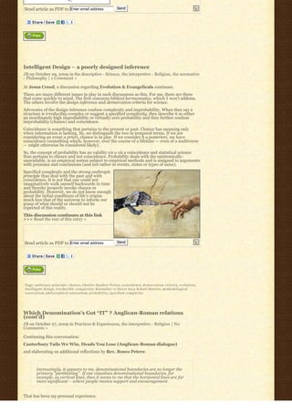 Send article as PDF to Enter email address                              Send




Intelligent Design – a poorly designed inference
JB on October 29, 2009 in the descriptive - Science, the interpretive - Religion, the normative
- Philosophy | 1 Comment »

At Jesus Creed, a discussion regarding Evolution & Evangelicals continues.
There are many different issues in play in such discussions as this. For me, there are three
that come quickly to mind. The first concerns biblical hermeneutics, which I won’t address.
The others involve the design inference and demarcation criteria for science.
Advocates of the design inference confuse complexity and improbability. When they say a
structure is irreducibly complex or suggest a specified complexity, they describe it as either
an inordinately high improbability or virtually zero probability and they further confuse
improbability (chance) and coincidence.
Coincidence is something that pertains to the present or past. Chance has meaning only
when information is lacking. So, we distinguish the two in temporal terms. If we are
considering an event a priori, chance is in play. If we consider it a posteriori, we have
coincidence (something which, however, over the course of a lifetime — even of a multiverse
— might otherwise be considered likely).
So, the concept of probability has no validity vis a vis a coincidence and statistical science
thus pertains to chance and not coincidence. Probability deals with the epistemically-
unavailable, is an empirical notion subject to empirical methods and is assigned to arguments
with premises and conclusions (and not rather to events, states or types of same).
Specified complexity and the strong anthropic
principle thus deal with the past and with
coincidence. It is not that one could not
imaginatively walk oneself backwards in time
and thereby properly invoke chance or
probability. However, we do not know enough
about the initial conditions of life’s origins
much less that of the universe to inform our
grasp of what should or should not be
expected of this reality.
This discussion continues at this link
>>> Read the rest of this entry »




Send article as PDF to Enter email address                              Send




Tags: anthropic principle, c h a n c e, Charles Sanders Peirce, coincidence, d e m a r c a t i o n c r i t e r i a, e v o l u t i o n,
intelligent design, irreducible complexity, Kitzmiller vs Dover Area School District, methodological
n a t u r a l i s m, philosophical naturalism, p r o b a b i l i t y, specified complexity




Which Denomination’s Got “IT” ? Anglican-Roman relations
(cont’d)
JB on October 27, 2009 in Practices & Experiences, the interpretive - Religion | No
Comments »

Continuing this conversation:
Canterbury Tails We Win, Heads You Lose (Anglican-Roman dialogue)
and elaborating on additional reflections by Rev. Bosco Peters:



        Increasingly, it appears to me, denominational boundaries are no longer the
        primary “partitioning”. If one visualises denominational boundaries, for
        example, as vertical lines, then it seems to me that the horizontal lines are far
        more significant – where people receive support and encouragement.


That has been my personal experience.
 