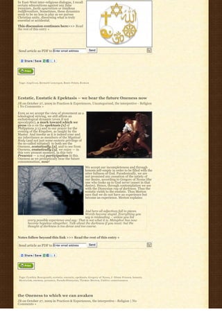 In East-West inter-religious dialogue, I recall
certain admonitions against any false
irenicism, facile syncretism or insidious
indifferentism. Sometimes, these dynamics
seem to be no less in play as we pursue
Christian unity, discerning what is truly
essential or accidental.
This discussion continues here>>> Read
the rest of this entry »




Send article as PDF to Enter email address                           Send




Tags: A n g l i c a n, Bernard Lonergan, Bosco Peters, R o m a n




Ecstatic, Enstatic & Epektasis – we bear the future Oneness now
JB on October 27, 2009 in Practices & Experiences, Uncategorized, the interpretive - Religion
| No Comments »

Even as we accept the view of atonement as a
teleological striving, we still affirm an
eschatological dynamic (even if not
apocalyptic), a mark toward which we
press vis a vis the epektasis [1] of
Philippians 3:13 and in our prayer for the
coming of the Kingdom, as taught by the
Master. And insofar as it is indeed your and
my inheritance as members of the Mystical
Body (and not just some esoteric privilege of
the so-called initiated)  to both see the 
Oneness, ecstatically [2], and to see from
Oneness, enstatically [3], we enjoy — in
this very present moment, in this very
Presence — a real participation in this
Oneness as we proleptically bear the future
consummation, now!
                                                                  We accept our incompleteness and through
                                                                  kenosis self-empty in order to be filled with the
                                                                  utter fullness of God. Paradoxically, we are
                                                                  not promised any cessation of the satiety of
                                                                  our desire, according to Gregory of Nyssa (the
                                                                  one who looks up to God never ceases in that
                                                                  desire). Hence, through contemplation we see
                                                                  with the Dionysian ray of darkness. Thus the
                                                                  ecstatic yields to the enstatic. Thus Merton
                                                                  says that we do not have an experience but
                                                                  become an experience. Merton explains:



                                                And here all adjectives fall to pieces.
                                                Words become stupid. Everything you
                                                say is misleading – unless you list
        every possible experience and say: That is not what it is. Metaphor has now
        become hopeless altogether. Talk about the darkness if you must: but the
        thought of darkness is too dense and too coarse.


Notes follow beyond this link >>> Read the rest of this entry »

Send article as PDF to Enter email address                           Send




Tags: C y n t h i a B o u r g e a u l t, ecstatic, e n s t a t i c, epektasis, Gregory of Nyssa, J. Glenn Friesen, kenosis,
M y s t i c i s m, oneness, presence, Pseudo-Dionysius, Thomas Merton, Unitive consciousness




the Oneness to which we can awaken
JB on October 27, 2009 in Practices & Experiences, the interpretive - Religion | No
Comments »
 