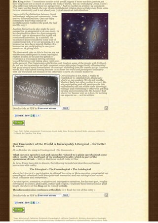 Tim King writes: “I sometimes wonder what would happen if more teachers/pastors put
their emphasis not so much on ‘joining the body of Christ,’ but on ‘embodying’ Jesus. There’s
a big difference between these two perspectives.” And he clarifies in a follow-up comment:
“For many on this board, the way of non-institutional religion does not take away from some
form of community and is not about your typical American individualism.”
I agree with the distinction between (non)
institutional religion and community; those
are two different realities. One can enjoy
community fellowship outside of
institutionalized realities (the good, the bad
and the ugly).
Another distinction in play might be one’s
perspective on atonement or at-one-ment. In
my own tradition there is a less commonly
received take on atonement that is still not
considered heterodox. In a nutshell, the
incarnation is not considered some type of
cosmic repair job. If we are groaning, it is not
because we have been injured. Rather, it is
because we are participating in one great
cosmic act of giving birth.
The theo-wonk take on this is that we are not
unfortunate participants in some ontological
rupture located in the past but gifted co-
creators in a teleological striving oriented
toward the future and taking place right now,
in the present. The Franciscans with Scotus, and I reckon some of the Jesuits with Teilhard,
do not see the incarnation as God’s response to any felix culpa (happy fault) of humankind
but as an integral event foreordained in creation’s unfolding from the cosmic get-go. In other
words, God was indeed coming because He so loves the world and participates intimately
with the world and not because it was otherwise in need of a cosmic makeover.
                                                                               Our solidarity is not, then, a reality to
                                                                               establish or re-establish but a Oneness to
                                                                               which we can awaken. We do not join the
                                                                               Mystical Body but either realize it or not. We
                                                                               are participating and will participate in this
                                                                               embodiment and can either come knowingly,
                                                                               willingly and celebrating or otherwise get drug
                                                                               kicking and screaming into His banquet hall
                                                                               where Her banner over us is love, for nothing
                                                                               can separate us … as it is written.




Send article as PDF to Enter email address                                          Send




Tags: Felix Culpa. atonement, F r a n c i s c a n, Jesuit, John Duns Scotus, Mystical Body, oneness, s o l i d a r i t y,
Teilhard de Chardin, T i m K i n g




Our Encounter of the World is Inescapably Liturgical – for better
& worse
JB on October 26, 2009 in Uncategorized | No Comments »

What our own speech is not and cannot be reduced to is plain speech about some
other reality. It is itself part of the enchanted reality which is part of the
spokenness of God. ~ Melvyn Matthews in Both Alike to Thee
As far as I have been able to discern, the following formula best describes our human
interaction with reality:
                           The Liturgical = The Cosmological + The Axiological
where the Liturgical = participation in a Grand Narrative or Meta-narrative comprised of our
cosmological narratives (both descriptive and normative) and our axiological narratives
(both evaluative and interpretive).
Our descriptive, normative, evaluative and interpretive narratives, for the most part, roughly
correspond to science, philosophy, culture and religion. I explicate these interactions at great
length elsewhere on this blog and its related website.
This discussion also continues at this link >>> Read the rest of this entry »

Send article as PDF to Enter email address                                          Send




Tags: Axiological, Catherine Pickstock, Cosmological, c u l t u r e, Cynthia R. Nielsen, descriptive, doxologic,
doxological, E n l i g h t e n m e n t f u n d a m e n t a l i s m, E u c h a r i s t i c, e v a l u a t i v e, existentialistic, i n t e r p r e t i v e, John
 