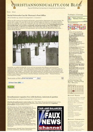 CHRISTIANNONDUALITY. C O M                                                                        BL O G
                                  beyond thinking & proposing to imagining & participating

Home About
                                                                                                  T o d a y’ s L i t u r g y
Social Networks Can Be Thoreau’s Post Office
JB on October 25, 2009 in Uncategorized | 1 Comment »

When our life ceases to be inward and private, conversation degenerates into mere gossip. We
rarely meet a man who can tell us any news which he has not read in a newspaper or been
told by his neighbor; and for the most part, the only difference between us and our fellow is     Translator
that he has seen the news paper, or been out to tea, and we have not. In proportion as our
inward life fails, we go more constantly and desperately to the Post Office. You
may depend upon it, that the poor fellow who walks away with the greatest number of
letters, proud of his extensive correspondence, has not heard from himself this long while. ~
Henry David Thoreau
                                                                                                  By N2H
                                                                                                    Amos Yong apophatic
                                                                                                    Axiological axiologically-
                                                                                                         Bernard
                                                                                                    integral
                                                                                                    Lonergan Brian
                                                                                                    McLaren
                                                                                                    Charles
                                                                                                    Sanders
                                                                                                    Peirce
                                                                                                    contemplative
                                                                                                    cosmology emergence
                                                                                                    emerging church
                                                                                                    Enlightenment
                                                                                                    epistemology faith False
                                                                                                    Self fideism Hans
                                                                                                    Kung James K. A. Smith
                                                                                                    Jesus Creed John Duns
                                                                                                    Scotus kataphatic Kevin
                                                                                                    Beck Kurt Godel
                                                                                                    Merton
                                                                                                    metaphysics
                                                                                                    Mike Morrell Natural
                                                                                                    Theology nihilism
                                                                                                    nondual nonduality
                                                                                                    orthodoxy radical
                                                                                                    emergence radical
                                                                                                    orthodoxy rationalism
                                                                                                    Richard Rohr
                                                                                                    Science
Social life, so-called worldly life, in its own way promotes this illusory and narcissistic
existence to the very limit. The curious state of alienation and confusion of modern man in
                                                                                                    scientism semiotic
                                                                                                    theodicy Theological
modern society is perhaps more bearable because it is lived in common, with a multitude of          Anthropology
distractions and escapes — and is also with opportunities for fruitful action and genuine self-     Thomas
forgetfulness. But underlying all life is the ground of doubt and self questioning which sooner
or later must bring us face to face with the ultimate meaning of life. ~ Thomas Merton,
                                                                                                    Merton Tim King
                                                                                                    transformation
Contemplative Prayer                                                                                True Self Walker Percy
                                                                                                    W P-C u m u l u s b y R o y T a n c k
                                                                                                    a n d Luke Morton requires
 Send article as PDF to Enter email address         Send
                                                                                                    F l a s h P l a y e r 9 or better.
                                                                                                  Cultivating the
                                                                                                  Roots, Nurturing
                                                                                                  the Shoots
                                                                                                  MARCH 2010
                                                                                                   M     T      W    T     F       S    S
                                                                                                    1      2     3    4    5        6   7
                                                                                                    8      9    10   11   12       13   14
                                                                                                   15     16    17   18   19       20   21
                                                                                                   22     23    24   25   26       27   28
                                                                                                   29     30    31              
                                                                                                        « FEB                       

                                                                                                  Recent Posts
Krauthammer equates Fox with factions, interests & parties                                        The Emerging Church is BIGGER
JB on October 23, 2009 in Uncategorized | 1 Comment »                                             t h a n C h r i s t i a n i t y – how to spot
                                                                                                  it in other traditions
                                                                                                  Abortion & the Senate
Charles Krauthammer notes today that “The White House has declared war on Fox                     Healthcare Bill – a p r u d e n t i a l
News. White House communications director Anita Dunn said that Fox is opinion                     judgment
journalism masquerading as news.”                                                                 10 historical developments
He then goes on, in his usual eloquence, to                                                       propelling Emerging
frame his objection vis a vis Madisonian norms:                                                   Christianity ~ Richard Rohr
“Madison argued that the safety of a great                                                        Why Brian McLaren’s Greco-
republic, its defense against tyranny, requires                                                   Roman Narrative is NOT a
the contest between factions or interests. His                                                    caricature
insight was to understand the greater security                                                    THE BOOK: Christian
afforded by a greater variety of parties. They                                                    N o n d u a l i t y – Postmodern
would help guarantee liberty by checking and                                                      Conservative Catholic
balancing and restraining each other — and an                                                     Pentecostal
otherwise imperious government. Factions
should compete, but also recognize the                                                            Recent Comments
legitimacy of other factions and, indeed, their                                                   christiannonduality.com Blog » 
necessity for a vigorous self-regulating                                                          Blog Archive » Thoughts re:
democracy. Seeking to deliberately undermine,                                                     t o d a y’s debate – Philip Clayton
delegitimize and destroy is not Madisonian. It is                                                 vs Dan Dennett on Intelligent
Nixonian.”                                                                                        Design – a poorly designed
                                                                                                  inference
Krauthammer, himself, thus characterizes Fox                                                      christiannonduality.com Blog » 
in terms of factions, interests and parties.                                                      Blog Archive » W h y B r i a n
 