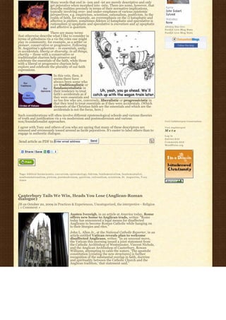 Many words that end in -ism and -ist are merely descriptive and only
                                  get pejorative when morphed into -istic. There are some, however, that
                                  describe realities precisely in terms of their normative implications,
                                  typically involving over- and under-emphases of various epistemic
                                  perspectives, e.g. empiricism, scientism, rationalism, positivism. In the
                                  realm of faith, for example, an overemphasis on the 1) kataphatic and
                                  affective is pietism, sometimes fideism 2) kataphatic and speculative is
                                  rationalism 3) apophatic and speculative is encratism and 4) apophatic
                                  and affective is quietism.                                                                                       Johnboy Was Here
                                                                                                                                                   Feedjit Live Blog Stats
                        There are many terms                                                                                                       Feedjit Live Blog Stats
that otherwise describe what I like to consider in
terms of giftedness vis a vis the roles one might
play in community, for example, as a settler or
pioneer, conservative or progressive. Following                                                                                                               Follow this blog
St. Augustine’s aphorism – in essentials, unity;
in accidentals, liberty or diversity; in all things,
charity – those with a conservative or
traditionalist charism help preserve and
celebrate the essentials of the faith, while those
with a liberal or progressive charism help
explore and celebrate the plurality of our faith
expressions.
                                      In this vein, then, it
                                      seems there have
                                      always been some who
                                      are traditionalistic or
                                      fundamentalistic in
                                      their tendency to treat
                                      faith’s accidentals as if
                                      they were essentials and
                                      no too few who are, conversely, liberalistic or progressivistic in
                                      that they tend to treat essentials as if they were accidentals. (Which
                                      elements of the Christian faith are the essentials and which are the
                                      accidentals is not the focus, here.)
Such considerations will often involve different epistemological schools and various theories
of truth and justification vis a vis modernism and postmodernism and various
non/foundationalist approaches.                                                                                                                    Visit Cathlimergent Conversations

I agree with Tony and others of you who are saying that many of these descriptors are                                                              Visit Anglimergent
misused and erroneously tossed around as facile pejoratives. It’s easier to label others than to                                                   Meta
engage in authentic dialogue.
                                                                                                                                                   Log in
                                                                                                                                                   Entries R S S
Send article as PDF to Enter email address                                      Send                                                               Comments R S S
                                                                                                                                                   WordPress.org




Tags: b i b l i c a l h e r m e n e u t i c, e n c r a t i s m, epistemology, fideism, f u n d a m e n t a l i s m, f u n d a m e n t a l i s t,
nonfoundationalism, p i e t i s m, postmodernism, quietism, r a t i o n a l i s m, scientism, S t . A u g u s t i n e, T o n y
Jones




Canterbury Tails We Win, Heads You Lose (Anglican-Roman
dialogue)
JB on October 20, 2009 in Practices & Experiences, Uncategorized, the interpretive - Religion
| 1 Comment »

                                                         Austen Ivereigh, in an article at America today, Rome
                                                         offers new home to Anglican trads, writes: “Rome
                                                         today has announced a legal means for disaffected
                                                         Anglicans to become Roman Catholic while hanging on
                                                         to their liturgies and rites.”
                                                         John L. Allen Jr., at the National Catholic Reporter, in an
                                                         article entitled Vatican reveals plan to welcome
                                                         disaffected Anglicans, writes: “In an unusual move,
                                                         the Vatican this morning issued a joint statement from
                                                         the Catholic Archbishop of Westminster, Vincent Nichols,
                                                         and the Anglican Archbishop of Canterbury, Rowan
                                                         Williams, attempting to calm the waters. ‘The apostolic
                                                         constitution [creating the new structures] is further
                                                         recognition of the substantial overlap in faith, doctrine
                                                         and spirituality between the Catholic Church and the
                                                         Anglican tradition,’ that statement said.”
 