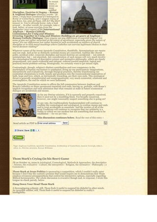 In recent
                                     years, I
                                     wrote an
                                     essay
                                     entitled
Discipline, Doctrine & Dogma – Roman
& Anglican Dialogue wherein I wrote: “At
times, I truly have wondered if I belonged to
Rome or Canterbury, and I suspect many of
you have, too, and, perhaps, still do? My short
answer is: You’re already home; take a look
around … In other words, for example, take a
look, below, at some excerpts from the
September 2007 report of the International
Anglican – Roman Catholic
Commission for Unity and Mission:
Growing Together in Unity and Mission: Building on 40 years of Anglican –
Roman Catholic Dialogue. Does anyone see any differences in essential dogma? Are
some of you not rather surprised at the extent of agreement, especially given the nature of
same? Are our differences not rather located in such accidentals as matters of church
discipline or in such moral teachings where Catholics can exercise legitimate choices in their
moral decision-making?”
Whatever comes of the recent Apostolic Constitution, thankfully, denominations are means
and not ends. And as far as distinctly ecclesial means are concerned, realities like church
polity, juridical order, corporate discipline and moral doctrine are accidentals – not entirely
unimportant, but – not essentials. Any consideration of such means will very much involve
the cosmological thrusts of descriptive science and normative philosophy, which are clearly
propositional, very much evidential and rational, ordered toward empirical, logical and
practical/moral problem-solving. Strategically, we certainly want to get means right.
Contrastingly, though, religion’s distinct contribution and core competency in the
marketplace of human encounters is axiological, firing up our participatory imaginations,
interpretively and evaluatively, through liturgical practices, thereby transforming our
existential orientations to truth, beauty and goodness into the transcendental imperatives of
faith, hope and love, which, as intrinsically rewarding, are their own ends. This axiological
thrust is generally noninferential and nonpropositional, very much existential, relational and
contemplative, the end for which we were fashioned.
The Apostolic Constitution seems to affirm the full communion between Anglican and
Roman Catholics on these paramount essentials and ends, leaving us, perhaps, with Rome’s
implicit recognition and tacit admission that what remains at stake in future ecumenical
dialogue are accidentals and means.
                                 As for any Petrine ministry, if it is narrowly and properly conceived,
                                 then it need not be a stumbling block. Too broadly conceived,
                                 however, one might reasonably suspect something else is going on?
                                 At any rate, the traditionalistic fundamentalists will continue to
                                 conflate the cosmological and axiological, to confuse means and ends
                                 and to treat accidentals as essentials. And the mystics of all of the
                                 great Traditions will continue to recognize that our solidarity is a
                                 reality to which we can awaken but not something that needs to be
                                 established — for we are One.
                                 This discussion continues below. Read the rest of this entry »

Send article as PDF to Enter email address                            Send




Tags: A n g l i c a n t r a d i t i o n, Apostolic Constitution, Archbishop of Canterbury, A u s t e n I v e r e i g h, John L.
Allen Jr., P e t r i n e m i n i s t r y, Rowan Williams




Thom Stark’s Crying (in his Beer) Game
JB on October 19, 2009 in Axiological, Cosmological, Methods & Approaches, the descriptive
- Science, the evaluative - Culture, the interpretive - Religion, the normative - Philosophy | 2
Comments »

Thom Stark at Jesus Politics is sponsoring a competition, which I couldn’t really enter
because I don’t buy the contest’s premise that would require me to demonstrate that Thom
employs erroneous presuppositions that control his interpretive options, especially regarding
Biblical hermeneutics. The whole discussion is evocative though and, in response, I wrote this
tongue-in-cheek parody, below.
Hang Down Your Head Thom Stark
A thoroughgoing solipsist, still, Thom finds it useful to suspend his disbelief in other minds.
An incurable nihilist, still, Thom finds it useful to suspend his disbelief in reality’s
intelligibility.
 