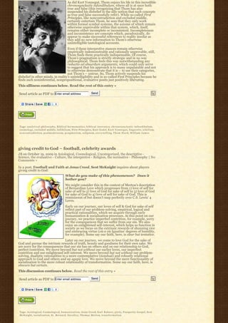 As did Kurt Vonnegut, Thom enjoys his life in this incredible
                                                         chronosynclastic infundibulum, where all is at once both
                                                         true and false (this recognizing that Thom has also
                                                         suspended his disbelief in the silly notion that such concepts
                                                         as true and false successfully refer). While so-called First
                                                         Principles, like noncontradiction and excluded middle,
                                                         certainly entertain Thom, he sees that they only work
                                                         within formal symbol systems, the axioms of which remain
                                                         otherwise unprovable within that system, which, itself,
                                                         remains either incomplete or inconsistent. Incompleteness
                                                         and inconsistency are concepts which, paradoxically, do
                                                         appear to make successful references to reality insofar as
                                                         they add no new information to Thom’s otherwise
                                                         unintelligible tautological accounts.
                                    Even if these interpretive stances remain otherwise
                                    empirically indemonstrable and rationally unprovable, still,
                                    Thom finds them practically indispensable. Of course,
                                    Thom’s pragmatism is strictly strategic and in no way
                                    philosophical. Thom feels this way notwithstanding any
                                    reductio ad absurdum arguments, which could only serve
                                    to suggest that his approach is to many unpalatable and not
                                    to otherwise demonstrate that it is – to use their categories,
                                    not Thom’s – untrue. So, Thom actively suspends his
disbelief in other minds, in reality’s unintelligibility and in so-called First Principles because he
finds such noninferential, nonpropositional, evaluative posits just positively liberating.
This silliness continues below. Read the rest of this entry »

Send article as PDF to Enter email address                                           Send




Tags: a n a l y t i c a l p h i l o s o p h y, Biblical hermeneutics, b i b l i c a l i n e r r a n c y, c h r o n o s y n c l a s t i c i n f u n d i b u l u m,
cosmology, excluded middle, fallibilism, First Principles, Kurt Godel, K u r t V o n n e g u t, l i n g u i s t i c, n i h i l i s m,
noncontradiction, postmodernism, p r a g m a t i s m, solipsism, s t o r y-t e l l i n g, T h o m S t a r k, W i l l i a m J a m e s




giving credit to God – football, celebrity awards
JB on October 19, 2009 in Axiological, Cosmological, Uncategorized, the descriptive -
Science, the evaluative - Culture, the interpretive - Religion, the normative - Philosophy | No
Comments »

In a post, Football and Faith at Jesus Creed, Scot McKnight inquires about players
giving credit to God:
                                                      What do you make of this phenomenon?   Does it 
                                                      bother you?
                                                      We might consider this in the context of Merton’s description
                                                      of Bernardian Love which progresses from 1) love of self for
                                                      sake of self to 2) love of God for sake of self to 3) love of God
                                                      for sake of God to 4) love of self for sake of God. This is
                                                      reminiscent of but doesn’t map perfectly over C.S. Lewis’ 4
                                                      Loves.
                                                      Early on our journey, our loves of self & God for sake of self
                                                      reflect part of our problem-solving, empirical, logical and
                                                      practical rationalities, which we acquire through early
                                                      humanization & socialization processes. At this point on our
                                                      journey, we practice imperfect contrition, for example, sorry
                                                      for the consequences that we suffer from our sin. We also
                                                      enjoy an enlightened self-interest, which helps us function in
                                                      society as we focus on the extrinsic rewards of shunning vice
                                                      and embracing virtue (vis a vis Ignatius’ degrees of humility,
                                                      for example). Some say our faith, here, is clear but tentative.
                                   Later on our journey, we come to love God for the sake of
God and pursue the intrinsic rewards of truth, beauty and goodness for their own sake. We
are sorry for the consequences that our sin has on others and on our relationship to God,
perfect contrition. We move beyond but not without our earlier loves, our imperfect
contrition and our enlightened self-interest. We move beyond but not without our problem-
solving, dualistic rationalities to a more contemplative (nondual) and robustly relational
approach to God and others and an agapic love. We move beyond the mere functionality of
socialization to the more robust relationality of transformation. Some say our faith, here, is
obscure but certain.
This discussion continues below. Read the rest of this entry »

Send article as PDF to Enter email address                                           Send




Tags: Axiological, Cosmological, h u m a n i z a t i o n, Jesus Creed, K a r l R a h n e r, p i e t y, Prosperity Gospel, Scot
McKnight, socialization, St. Bernard, t h e o d i c y, Thomas Merton, t r a n s f o r m a t i o n
 