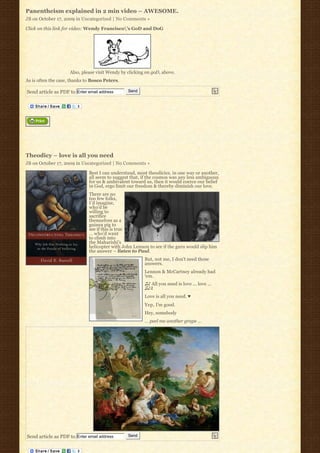 Panentheism explained in 2 min video – AWESOME.
JB on October 17, 2009 in Uncategorized | No Comments »

Click on this link for video: Wendy Francisco’s GoD and DoG




                     Also, please visit Wendy by clicking on goD, above.
As is often the case, thanks to Bosco Peters.

Send article as PDF to Enter email address       Send




Theodicy – love is all you need
JB on October 17, 2009 in Uncategorized | No Comments »

                              Best I can understand, most theodicies, in one way or another,
                              all seem to suggest that, if the cosmos was any less ambiguous
                              for us & ambivalent toward us, then it would coerce our belief 
                              in God, ergo limit our freedom & thereby diminish our love.
                              There are no
                              too few folks,
                              I’d imagine,
                              who’d be
                              willing to
                              sacrifice
                              themselves as a
                              guinea pig to
                              see if this is true
                              … who’d want
                              to climb into
                              the Maharishi’s
                              helicopter with John Lennon to see if the guru would slip him
                              the answer – listen to Paul.
                                                         But, not me, I don’t need those
                                                         answers.
                                                         Lennon & McCartney already had
                                                         ‘em.
                                                         ♫♪ All you need is love … love … 
                                                         ♫♪♬
                                                         Love is all you need. ♥
                                                         Yep, I’m good.
                                                         Hey, somebody
                                                         … peel me another grape …




Send article as PDF to Enter email address       Send
 