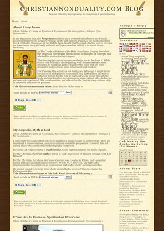 CHRISTIANNONDUALITY. C O M                                                                                                                             BL O G
                                                       beyond thinking & proposing to imagining & participating

Home About
                                                                                                                                                          T o d a y’ s L i t u r g y
About Hesychasm
JB on October 17, 2009 in Practices & Experiences, the interpretive - Religion | No
Comments »

In the Byzantine East, the hesychast tradition had a tremendous influence and found a
powerful interpreter in Gregory Palamas in the 14th century. Palamas, the most influential                                                                Translator
Greek Orthodox theologian of the Middle Ages, taught that the most effective way to increase
our awareness, integrate body and soul, and open ourselves to God is to attend to our
breathing.
                                     In The Triads in Defense of the Holy Hesychasts, Gregory described
                                     the process of pure prayer beyond words or thoughts or concepts and                                                  By N2H
                                     advised his students what to expect.                                                                                   Amos Yong apophatic
                                                                                                                                                            Axiological axiologically-
                                     The first step is to enter into our own body, not to flee from it. While                                                    Bernard
                                                                                                                                                            integral
                                     this is very difficult at the beginning, with repeated effort in time
                                     attention to breathing gathers together the mind that has been
                                                                                                                                                            Lonergan Brian
                                                                                                                                                            McLaren
                                     dissipated and produces inner detachment and freedom.                                                                  Charles
                                                                                                                                                            Sanders
                      For Palamas, this activity is not itself grace (although it might better
                      be conceived in degrees of cooperation and participation and not in                                                                   Peirce
                                                                                                                                                            contemplative
                      either/or terms), but he tells us that God works in and through the                                                                   cosmology emergence
                      body and soul together to communicate supernatural gifts. As long as                                                                  emerging church
we have not experienced this transformation, we believe that the body is always driven only                                                                 Enlightenment
by corporeal and material passions.                                                                                                                         epistemology faith False
This discussion continues below. Read the rest of this entry »                                                                                              Self fideism Hans
                                                                                                                                                            Kung James K. A. Smith
                                                                                                                                                            Jesus Creed John Duns
 Send article as PDF to Enter email address                                      Send                                                                       Scotus kataphatic Kevin
                                                                                                                                                            Beck Kurt Godel
                                                                                                                                                            Merton
                                                                                                                                                            metaphysics
                                                                                                                                                            Mike Morrell Natural
                                                                                                                                                            Theology nihilism
                                                                                                                                                            nondual nonduality
                                                                                                                                                            orthodoxy radical
                                                                                                                                                            emergence radical
                                                                                                                                                            orthodoxy rationalism
 Tags: A p a t h e i a, Buddhist, Byzantine East, George A. Maloney, Greek Orthodox, G r e g o r y P a l a m a s, H .                                       Richard Rohr
                                                                                                                                                            Science
 T r i s t r a m E n g e l h a r t J r ., h e s y c h a s t, Philip Clayton, William Johnston
                                                                                                                                                            scientism semiotic
                                                                                                                                                            theodicy Theological
                                                                                                                                                            Anthropology
                                                                                                                                                            Thomas
Mythopoeia, Myth & God                                                                                                                                      Merton Tim King
                                                                                                                                                            transformation
JB on October 17, 2009 in Axiological, the evaluative - Culture, the interpretive - Religion |                                                              True Self Walker Percy
                                                                                                                                                            W P-C u m u l u s b y R o y T a n c k
No Comments »                                                                                                                                               a n d Luke Morton requires
                                                                                                                                                            F l a s h P l a y e r 9 or better.
I appreciate the insights that folks like Campbell & Jung brought to anthropology. They are                                                               Cultivating the
important & deserve serious consideration from a scientific perspective. However, I’m not                                                                 Roots, Nurturing
among those who consider them theologically competent.                                                                                                    the Shoots
For some, all religious myth is mythopoeia, God’s expressions thru the minds of poets.                                                                    MARCH 2010
                                                                                                                                                           M     T      W    T     F       S    S
For the Christian, the true myth of Christ is God’s expression of Himself through, with & in                                                                1      2     3    4    5        6   7
Himself.                                                                                                                                                    8      9    10   11   12       13   14
                                                                                                                                                           15     16    17   18   19       20   21
For the Christian, for whom God’s moral nature was revealed in Christ, God’s essential                                                                     22     23    24   25   26       27   28
nature remains an unfathomable mystery. We do NOT, however, say that God is                                                                                29     30    31              
inapprehensible (in part) even as we maintain that God is wholly incomprehensible.                                                                              « FEB                       

We do not consider mystery to be wholly unintelligible even as Yahweh remains the                                                                         Recent Posts
UnNameable One.                                                                                                                                           The Emerging Church is BIGGER
This discussion continues at this link: Read the rest of this entry »                                                                                     t h a n C h r i s t i a n i t y – how to spot
 Send article as PDF to Enter email address                                      Send                                                                     it in other traditions
                                                                                                                                                          Abortion & the Senate
                                                                                                                                                          Healthcare Bill – a p r u d e n t i a l
                                                                                                                                                          judgment
                                                                                                                                                          10 historical developments
                                                                                                                                                          propelling Emerging
                                                                                                                                                          Christianity ~ Richard Rohr
                                                                                                                                                          Why Brian McLaren’s Greco-
                                                                                                                                                          Roman Narrative is NOT a
                                                                                                                                                          caricature
                                                                                                                                                          THE BOOK: Christian
 Tags: a p o p h a t i c i s m, C a r l J u n g, Charles A. Coulombe, e n c r a t i s m, fallibilism, H e g e l, Joseph Campbell,                         N o n d u a l i t y – Postmodern
 Kurt Godel, m y s t e r i a n, m y t h, m y t h o p o e i a, p i e t i s m, quietism, r a t i o n a l i s m, scientism, s o c i a l i m a g i n a r y,   Conservative Catholic
 William F. Buckley                                                                                                                                       Pentecostal

                                                                                                                                                          Recent Comments
                                                                                                                                                          christiannonduality.com Blog » 
If You Are In Distress, Spiritual or Otherwise                                                                                                            Blog Archive » Thoughts re:
                                                                                                                                                          t o d a y’s debate – Philip Clayton
JB on October 17, 2009 in Practices & Experiences, Uncategorized | No Comments »                                                                          vs Dan Dennett on Intelligent
                                                                                                                                                          Design – a poorly designed
                                                                                                                                                          inference
                                                                                                                                                          christiannonduality.com Blog » 
                                                                                                                                                          Blog Archive » W h y B r i a n
 