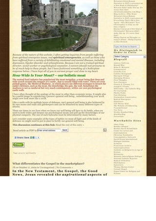 McLaren’s Greco-R o m a n
                                                                                                    Narrative is NOT a caricature on
                                                                                                    A New Kind of Christianity?
                                                                                                    McLaren didn’t make this up. It’s
                                                                                                    worse than that!
                                                                                                    christiannonduality.com Blog » 
                                                                                                    Blog Archive » W h y B r i a n
                                                                                                    McLaren’s Greco-R o m a n
                                                                                                    Narrative is NOT a caricature on
                                                                                                    E v e r y t h i n g T h a t’s Old is New
                                                                                                    A g a i n – this (McLaren’s “ N e w”  
                                                                                                    Christianity) is truly an old
                                                                                                    time religion
                                                                                                    K i e r a n C o n r o y on A New Kind of
                                                                                                    Christianity? McLaren didn’t
                                                                                                    make this up. It’s worse than
                                                                                                    that!
                                                                                                    Philip Clayton on Thoughts re:
                                                                                                    t o d a y’s debate – Philip Clayton
                                                                                                    vs Dan Dennett

                                                                                                    Type, Hit Enter to Search
                                                                                                    We Distinguish in
                                                                                                    Order to Unite
Because of the nature of this website, I often getting inquiries from people suffering
from spiritual emergence issues, real spiritual emergencies, as well as those who                    Select Category                           6
have suffered from a variety of debilitating emotional and mental illnesses, including              Blogroll
depression, bipolar disorder and schizophrenia. Because I am not a trained spiritual                Andrew Sullivan
director, social worker or psychological counselor, I cannot (should not) presume to                Beyond Blue
                                                                                                    Brian D. McLaren
be of much help to these people, but I have fashioned something of a boilerplate                    Commonweal
response below. I have kept all of you in earnest prayer and close to my heart.                     Crunchy Con
                                                                                                    Cynthia Bourgeault
How Wide Is Your Moat? – our holistic moat                                                          Emergent Village
                                                                                                    Emerging Women
The mutual fund industry has popularized the moat metaphor, a moat being that deep and              First Thoughts
wide trench around the rampart of a castle , that is usually filled with water. There are even      Fors Clavigera
pinball games, like Medieval Madness , in which players use different strategies to breach the      Francis X. Clooney, S.J.
castle’s defenses, such as the moat, the drawbridge, the gate, the wall. Sometimes the              Joseph S. O'Leary
madness is not so medieval but very much contemporary, within our own psychological                 NCR Today – the Catholic Blog
castle walls.                                                                                       Per Caritatem
                                                                                                    Phyllis Tickle
I have often thought of the analogy of the moat in other than economic terms. It might also         Post Christian
be a useful image in considering a person’s general well being , notwithstanding your 401K          Postmodern Conservative
might now look more like a 201K.                                                                    Radical Emergence
                                                                                                    Sojourners
Like a castle with its multiple layers of defenses, one’s general well being is also bolstered by   Tall Skinny Kiwi
its own moats and walls and gatekeepers and can be breached by many different types of              The Website of Unknowing
attacks.                                                                                            Transmillenial
There are times in our lives when we know our well being will have to do battle, when we            Vox Nova
need to both widen and deepen our psychological moats and pull up the drawbridges of our            Weekly Standard Blog
physical ramparts. The size of such bulwarks must be determined by many factors.                    Worship Blog
                                                                                                    Zoecarnate
Let’s consider some examples of the types of battles we must all fight and of the kinds of
defenses we might need to put in place to fortify our general well being.                           Worthwhile Sites

This discussion continues at this link: Read the rest of this entry »                               Amos Yong
                                                                                                    Boulder Integral
                                                                                                    Brother David Steindl-Rast
Send article as PDF to Enter email address          Send                                            Center for Action and
                                                                                                    Contemplation
                                                                                                    Christian Nonduality
                                                                                                    Contemplative Outreach
                                                                                                    David Group International
                                                                                                    Dialogue Institute
                                                                                                    Ecumene
                                                                                                    Franciscan Archive
                                                                                                    Innerexplorations
                                                                                                    Institute on Religion in an Age of
                                                                                                    Science
Tags: p r a y e r, s p i r i t u a l i t y
                                                                                                    Metanexus
                                                                                                    Monastic Interreligious Dialogue
                                                                                                    National Catholic Reporter
                                                                                                    Radical Orthodoxy
                                                                                                    Shalomplace
What differentiates the Gospel in the marketplace?                                                  Sojourners
JB on October 17, 2009 in Uncategorized | No Comments »                                             Thomas Merton Center
                                                                                                    Virtual Chapel
In the New Testament, the Gospel, the Good                                                          Zygon Center for Religion and
                                                                                                    Science
News, Jesus revealed the aspirational aspects of
 