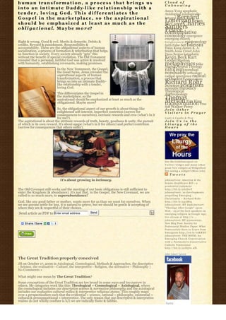 human transformation, a process that brings us                                                    Cloud of
                                                                                                  Unknowing
i n t o a n i n t i m a t e D a d d y- l i k e r e l a t i o n s h i p w i t h a
                                                                                                  Amos Yong apophatic
tender, loving God. This differentiates the                                                       Axiological axiologically-
Gospel in the marketplace, so the aspirational                                                        Bernard
                                                                                                  integral
                                                                                                  Lonergan Brian
should be emphasized at least as much as the                                                      McLaren Charles
o b l i g a t i o n a l. M a y b e m o r e?                                                       Sanders
                                                                                                  Peirce
                                                                                                  contemplative
                                                                                                  cosmology emergence
                                                                                                  emerging church
Right & wrong. Good & evil. Merits & demerits. Debits &                                           E n l i g h t e n m e n t epistemology
credits. Reward & punishment. Responsibility &                                                    faith False Self fideism
accountability. These are the obligational aspects of human                                       Hans Kung James K. A.
socialization, a process of formation & reformation that helps                                    Smith Jesus Creed John
us function in society. Every society already “gets” this                                         Duns Scotus kataphatic
without the benefit of special revelation. The Old Testament                                      Kevin Beck Kurt
revealed that a personal, faithful God was active & involved                                      Godel Merton
with humanity, establishing covenants, making promises.                                           metaphysics Mike
                                                                                                  Morrell Natural Theology
                           In the New Testament, the Gospel,
                           the Good News, Jesus revealed the
                                                                                                  nihilism nondual
                                                                                                  nonduality orthodoxy
                           aspirational aspects of human                                          radical emergence radical
                           transformation, a process that                                         orthodoxy rationalism
                           brings us into an intimate Daddy-
                           like relationship with a tender,                                       Richard Rohr
                                                                                                  Science scientism
                           loving God.                                                            semiotic theodicy
                                                                                                  Theological
                           This differentiates the Gospel in                                      Anthropology
                           the marketplace, so the
                                                                                                  Thomas
                           aspirational should be emphasized at least as much as the
                           obligational. Maybe more?                                              Merton Tim King
                                                                                                  transformation True
                                                                                                  Self Walker Percy
                           So, the obligational aspect of our growth is about things like         Join Other
                           enlightened self-interest, imperfect contrition (sorrow for            Visitors in Prayer
                           consequences to ourselves), extrinsic rewards and eros (what’s in it
                           for me?).                                                              Light A Candle & Pray
The aspirational is about the intrinsic rewards of truth, beauty, goodness & unity, the pursuit   Join Us in the
of which is its own reward. It’s about agape (what’s in it for others) and perfect contrition     Liturgy of the
(sorrow for consequences that others suffer).                                                     Hours




                                                                                                  Get the C a t h l i m e r g e n t o n
                                                                                                  Twitter widget and many other
                                                                                                  great free widgets a t Widgetbox!
                                                                                                  Not seeing a widget? (More info)
                                                                                                      Tweets
                             It’s about growing in intimacy.                                      johnssylvest: Abortion & the
                                                                                                  Senate Healthcare Bill – a
                                                                                                  prudential judgment
The Old Covenant still works and the meeting of our basic obligations is still sufficient to      http://bit.ly/aS2DwT
enter the Kingdom (& abundance). It’s just that, in the Gospel, the New Covenant, we are          johnssylvest: 10 developments
called to so much more, to superabundance!                                                        propelling Emerging
                                                                                                  Christianity ~ Richard Rohr
God, like any good father or mother, wants more for us than we want for ourselves. When           http://bit.ly/a4AMtg
we see anyone settle for less, it is natural to grieve, but we should be gentle & accepting of    johnssylvest: RT @pdclayton7:
where they are & respectful of their choices.                                                     "Theology After Google" opens
                                                                                                  Wed. - 23 of the best speakers on
Send article as PDF to Enter email address         Send                                           emerging religion in Google Age;
                                                                                                  live stream at http://o ...
                                                                                                  johnssylvest: RT @jonestony:
                                                                                                  New Blog Post: Society for
                                                                                                  Pentecostal Studies Paper: What
                                                                                                  Pentecostals Have to Learn from
                                                                                                  Emergents http://ow.ly/16KREU
                                                                                                  johnssylvest: THE BOOK: An
                                                                                                  Emerging Church Conversation
                                                                                                  with a Postmodern Conservative
                                                                                                  Catholic Pentecostal
                                                                                                  http://bit.ly/91D570 #fb

                                                                                                  John Sobert Sylvest
The Great Tradition properly conceived
JB on October 17, 2009 in Axiological, Cosmological, Methods & Approaches, the descriptive
- Science, the evaluative - Culture, the interpretive - Religion, the normative - Philosophy |
No Comments »

What might one mean by The Great Tradition?
Some conceptions of the Great Tradition are too broad in some ways and too narrow in
others. My categories work like this: Theological = Cosmological + Axiological, where
the cosmological includes our descriptive science & normative philosophy and the axiological
includes our evaluative cultural milieu & interpretive religious stance. This roughly maps
over a perspectivalism such that the evidential = science, rational = philosophy, existential =
cultural & presuppositional = interpretive. The only reason that our descriptive & interpretive
realms do not wholly conflate is b/c we are radically finite & fallible.
 