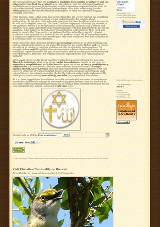 My Peircean rubric says that the normative mediates between the descriptive and the
interpretive to effect the evaluative, or, alternatively, that the philosophic (rational)
mediates between the scientific (evidential) and the religious (presuppositional) to effect the
cultural (existential). Some Religious Epistemologies often seem to be saying that the
Biblical mediates between the scientific and religious to effect our existential longings
(ultimate concerns).                                                                                                                  Johnboy Was Here
                                                                                                                                      Feedjit Live Blog Stats
What happens, then, is that some folk seem to think that the Great Tradition has something                                            Feedjit Live Blog Stats
to say about the cosmological, about science and philosophy, for example about
anthropology. In my view, this too broadly conceives the Great Tradition, which has only to
do with our axiological concerns. The Great Tradition shapes and influences the answers to
our questions: What’s it to me? (evaluatively & existentially) and How’s all of this tie back                                                    Follow this blog
together? or re-ligate (interpretively & presuppositionally)? It does not attempt to answer the
questions: What is that? or Is that a fact? (descriptively & evidentially) or How can I best
avoid or acquire that? (normatively or philosophically or ethically or morally). Special
revelation is not required for a human to live the good and moral life. (I’m not denying that
it might not otherwise allow us to run the good race more swiftly and with less hindrance as
it transvalues all of our value pursuits.)
More concretely, then, the Great Tradition has nothing to reveal to us about anthropology
such as regarding the nature of the soul or the history of the species. It does not rely on one
metaphysic or ontology vs another and does not help us adjudicate such questions. For
example, it does not tell us which theory of atonement is better, the classical theory of an
ontological rupture located in the past or the Scotistic view of a teleological striving oriented
toward the future. Presently, the evidence seems to support Scotus (the Franciscans) and
Teilhard?
Axiologically, however, the Great Tradition is often being conceived much too narrowly.
Mere Christianity is WAY more than creedal formulations. Creeds, in my view, are
secondary propositional articulations that grew out of our primary participatory
celebrations (cf Jamie Smith). There is more to be had from the retrieval of songs,
hymns, stories, letters, rituals and such and a more robust semiotic grasp of what they
conveyed in the way of truth articulated, beauty celebrated, goodness preserved and unity
enjoyed vis a vis the primary encounter of a People Gathered and properly understood. The
participatory understanding narratively precedes the propositional formulation.
As it is, these propositional formulations in creeds are too heavily encrusted in cosmological                                        Visit Cathlimergent Conversations
speculations and there is a danger in overemphasizing them because there is a tendency to
take some of these cosmological accretions and to consider them essentials when they are not                                          Visit Anglimergent
even accidentals but, instead, somewhat irrelevant, even.                                                                             Meta
                                                                                                                                      Log in
                                                                                                                                      Entries R S S
                                                                                                                                      Comments R S S
                                                                                                                                      WordPress.org




Send article as PDF to Enter email address                           Send




Tags: a x i o l o g y, Charles Sanders Peirce, cosmology, Duns Scotus, epistemology, p e r s p e c t i v a l i s m, T i e l h a r d




Visit Christian Nonduality on the web
JB on October 17, 2009 in Uncategorized | No Comments »
 