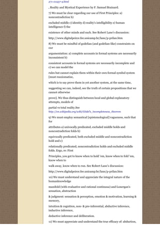271-01937-9.html

, Reality and Mystical Experience by F. Samuel Brainard.

7) We must be clear regarding our use of First Principles: a)
noncontradiction b)
excluded middle c) identity d) reality's intelligibility e) human
intelligence f) the
existence of other minds and such. See Robert Lane’s discussion:
http://www.digitalpeirce.fee.unicamp.br/lane/p-prilan.htm
8) We must be mindful of godelian (and godelian-like) constraints on
our
argumentation: a) complete accounts in formal systems are necessarily
inconsistent b)
consistent accounts in formal systems are necessarily incomplete and
c) we can model the
rules but cannot explain them within their own formal symbol system
[must reaxiomatize,
which is to say prove them in yet another system, at the same time,
suggesting we can, indeed, see the truth of certain propositions that we
cannot otherwise
prove]. We thus distinguish between local and global explanatory
attempts, models of
partial vs total reality.See
http://en.wikipedia.org/wiki/Gödel's_incompleteness_theorem

9) We must employ semantical [epistemological] vagueness, such that
for
attributes a) univocally predicated, excluded middle holds and
noncontradiction folds b)
equivocally predicated, both excluded middle and noncontradiction
hold and c)

relationally predicated, noncontradiction holds and excluded middle
folds. Ergo, re: First
Principles, you got to know when to hold 'em, know when to fold 'em,
know when to
walk away, know when to run. See Robert Lane’s discussion:

http://www.digitalpeirce.fee.unicamp.br/lane/p-prilan.htm

10) We must understand and appreciate the integral nature of the
humanknowledge

manifold (with evaluative and rational continuua) and Lonergan's
sensation, abstraction
& judgment: sensation & perception, emotion & motivation, learning &
memory,

intuition & cognition, non- & pre-inferential, abductive inference,
inductive inference,

deductive inference and deliberation.
11) We must appreciate and understand the true efficacy of: abduction,
 