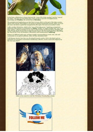 In the East, a distinction is drawn between the “way of the baby monkey” and the “way of
the kitten,” the first way describing that of the ascetics in pursuit of Enlightenment,
Knowledge and Wisdom, the second that of Devotion.
The metaphorical implications are that there is more effort on the part of the baby monkey,
which must actively cling tightly to its parent in getting transported around, while, as we are
all aware, the kitten is passively transported by the nape of its neck in its mother’s teeth.
I offer another distinction, which is the “way of the baby goose,” implying an imprinted
following of the parent or an imitation of Action. Finally, we might consider the “way of the
baby martin,” which is familiar to any who’ve observed the parents knocking a fledgling off
of the Purple Martin House that it might thereby learn to fly, the implication here describing
the Way of the Cross via formative, reformative and transformative suffering.
If these are different path-ways, perhaps roughly corresponding to creed, cult, code and
community in our great traditions, where do they ultimately lead?
I will discuss, herein, how they are all ordered toward a unitive Life in the Spirit and are
animated via Lonergan’s conversions (intellectual, affective, moral, social and religious) by
the very same Spirit.




              Click on the wizard to visit the Christian Nonduality website.
 