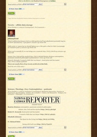 Click on the Bird to visit Radical Emergence on twitter.

Send article as PDF to Enter email address           Send




Tags: Christian Nonduality Website, Radical Emergence on Twitter




Tweets – offsite data storage
JB on October 17, 2009 in Uncategorized | No Comments »




johnssylvest
Which tradition best honors God is a valid question but’ll get adjudicated practically long b4
we know speculatively. U got game?7 minutes ago from web

Faith works w/ reason but we should lighten up re: this path vs that b/c that’s increasingly
an evaluative posit.14 minutes ago from web

When you’re mentally ill, no one brings you a casserole http://bit.ly/18nJNo44 minutes ago
from web

Science, fear, God and the mystical http://bit.ly/48cEg8 Beatrice Bruteau contemplative,
passionate scientist & philosopher (podcast)about 1 hour ago from web
Robert E. Kennedy ‘I wanted a faith that was deeper’: Jesuit priest and Zen master
http://bit.ly/14KqZ5 (podcast)
There are nearly 800 of my tweets archived at this link:
Read the rest of this entry »

Send article as PDF to Enter email address           Send




Science, Theology, Zen, Contemplation – podcasts
JB on October 17, 2009 in Axiological, Cosmological, Methods & Approaches, Practices &
Experiences, the descriptive - Science, the evaluative - Culture, the interpretive - Religion, the
normative - Philosophy | No Comments »




                                         clickable banner
Beatrice Bruteau contemplative, passionate scientist & philosopher:
                  Science, fear, God and the mystical http://bit.ly/48cEg8
Robert E. Kennedy Jesuit priest and Zen master:
                  ‘I wanted a faith that was deeper’ http://bit.ly/14KqZ5
Elizabeth Johnson:
                    The Quest for the Living God http://bit.ly/2vUOM3
Fr. Richard Rohr:
                        Seeing with God’s eyes http://bit.ly/T5mNJ

Send article as PDF to Enter email address           Send
 