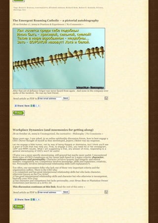 Tags: Beatrice Bruteau, c o n t e m p l a t i v e, Elizabeth Johnson, Richard Rohr, Robert E. Kennedy, Science,
t h e o l o g y, Z e n




The Emergent Roaming Catholic – a pictorial autobiography
JB on October 17, 2009 in Practices & Experiences | No Comments »




After that act of defiance Grigor was never heard from again.  And none in the company ever 
spoke of the incident.  He was my best friend.

Send article as PDF to Enter email address                   Send




Workplace Dynamics (and mnemonics for getting along)
JB on October 16, 2009 in Uncategorized, the normative - Philosophy | No Comments »

Many years ago, I was asked, in an online spirituality discussion forum, how to best engage a
CEO. (Never thought of myself as thus stereotyped, jeepers.) Below was my response.
Let me engage a little humor, not by way of being flippant or dismissive, but I think you’ll see
a grain of truth that may help you. First, to engage a CEO, you need his or her enneagram,
16PF and MMPI results. What I am suggesting is that, any answer of mine, responding to a
general stereotyping of CEO’s won’t be useful.

I’ll give you a more specific stereotyping, still general but maybe more useful. I encountered
three types of CEO’s/employees on my career path based on 3 major criteria: character,
competence and personality. Character involves honesty and integrity and ethical
matters; compassion, too. Competence involves knowledge, skills and experience; creativity,
too. Personality involves interpersonal relationship skills (self-explanatory?).
Too often, one encounters folks who lack one of these very important criteria and the
organization suffers. There is the CEO who:
1) is competent and has great interpersonal relationship skills but who lacks character,
otherwise known as the Con Artist;
2) has good interpersonal relationship skills and character but who otherwise is incompetent,
basically your Nice Guy;
3) has character and competence but lacks personality, your Straw Boss or Plantation Owner
(sometimes just known as a Jerk); etc
This discussion continues at this link: Read the rest of this entry »

Send article as PDF to Enter email address                   Send
 