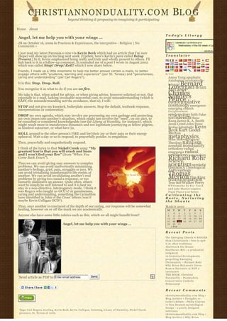 CHRISTIANNONDUALITY. C O M                                                                                                                 BL O G
                                                     beyond thinking & proposing to imagining & participating

Home About
                                                                                                                                              T o d a y’ s L i t u r g y
Angel, let me help you with your wings …
JB on October 16, 2009 in Practices & Experiences, the interpretive - Religion | No
Comments »

I just read my latest Parousia e-zine via Kevin Beck which had an article that I’m sure
(hope) will show up on his blog next week. [Update, here's Kevin's piece called Being                                                         Translator
Present.] In it, Kevin emphasized being really and truly and wholly present to others. I’ll
link back to it in a follow-up comment. It reminded me of a post I wrote in August 2002
which was called Stop! Drop! Roll! which I now share below.
Friends, I made up a little mnemonic to help me better answer certain e-mails, to better
engage others with “prudence, learning and experience” (per St. Teresa) and “genuineness,                                                     By N2H
caring and understanding” (per Carl Rogers?).                                                                                                   Amos Yong apophatic
                                                                                                                                                Axiological axiologically-
It is this: Stop. Drop. Roll.                                                                                                                        Bernard
                                                                                                                                                integral
You recognize it as what to do if you are on fire.                                                                                              Lonergan Brian
                                                                                                                                                McLaren
My take is that, when asked for advice, or when giving advice, however solicited or not, that                                                   Charles
                                                                                                                                                Sanders
especially in e-mail, lacking invaluable nonverbal cues, to avoid misunderstanding (which is
EASY, the misunderstanding not the avoidance, that is), I will:                                                                                 Peirce
                                                                                                                                                contemplative
STOP and not give my kneejerk, boilerplate answers. Stop the default, textbook response,                                                        cosmology emergence
interpretations or commentary.                                                                                                                  emerging church
                                                                                                                                                Enlightenment
DROP my own agenda, which may involve me processing my own garbage and projecting                                                               epistemology faith False
my own issues into another’s situation, which might just involve the “need”, on my part, to                                                     Self fideism Hans
be consulted or considered knowledgeable (see the Litany of Humility, for instance), which                                                      Kung James K. A. Smith
might result more in transference dynamics and not legitimate journeying as fellow pilgrim,                                                     Jesus Creed John Duns
as kindred sojourner, or what have ya.                                                                                                          Scotus kataphatic Kevin
                                                                                                                                                Beck Kurt Godel
ROLL around in the other person’s FIRE and feel their joy or their pain or their energy                                                         Merton
upheaval. Wait a day or so to respond, to prayerfully ponder, to empathize.                                                                     metaphysics
                                                                                                                                                Mike Morrell Natural
Then, prayerfully and empathetically respond.                                                                                                   Theology nihilism
                                                                                                                                                nondual nonduality
I think of the lyrics to that Nickel Creek song: “My                                                                                            orthodoxy radical
greatest fear is that you will crash and burn                                                                                                   emergence radical
and I won’t feel your fire” (from “When You                                                                                                     orthodoxy rationalism
Come Back Down”).                                                                                                                               Richard Rohr
                                                                                                                                                Science
Thus we can avoid giving easy answers to complex
problems. We can avoid inadvertently minimizing                                                                                                 scientism semiotic
                                                                                                                                                theodicy Theological
another’s feelings, grief, pain, struggles or joys. We                                                                                          Anthropology
can avoid trivializing transformative life events of
another. We can avoid invalidating another’s real                                                                                               ThomasTim King
                                                                                                                                                Merton
problems by giving too casual a response, or too
cursorily dismissive an answer. Quite often, others
                                                                                                                                                transformation
                                                                                                                                                True Self Walker Percy
want to simply be well listened to and it is best we                                                                                            W P-C u m u l u s b y R o y T a n c k
stay in a non-directive, interrogatory mode. I think it                                                                                         a n d Luke Morton requires
was Rogers who taught us GCU’s? or genuineness,                                                                                                 F l a s h P l a y e r 9 or better.
caring and understanding, something the Carmelites                                                                                            Cultivating the
have identified in John of the Cross’ letters (was it                                                                                         Roots, Nurturing
maybe Kevin Culligan OCD?).                                                                                                                   the Shoots
Thus, once another is convinced of the depth of our caring, our response will be somewhat                                                     MARCH 2010
healing, however on or off the mark we are academically.                                                                                       M     T      W    T     F       S    S
                                                                                                                                                1      2     3    4    5        6   7
Anyone else have some little rubrics such as this, which we all might benefit from?                                                             8      9    10   11   12       13   14
                                                                                                                                               15     16    17   18   19       20   21
                                                                                                                                               22     23    24   25   26       27   28
                                                Angel, let me help you with your wings …                                                       29     30    31              
                                                                                                                                                    « FEB                       

                                                                                                                                              Recent Posts
                                                                                                                                              The Emerging Church is BIGGER
                                                                                                                                              t h a n C h r i s t i a n i t y – how to spot
                                                                                                                                              it in other traditions
                                                                                                                                              Abortion & the Senate
                                                                                                                                              Healthcare Bill – a p r u d e n t i a l
                                                                                                                                              judgment
                                                                                                                                              10 historical developments
                                                                                                                                              propelling Emerging
                                                                                                                                              Christianity ~ Richard Rohr
                                                                                                                                              Why Brian McLaren’s Greco-
                                                                                                                                              Roman Narrative is NOT a
                                                                                                                                              caricature
                                                                                                                                              THE BOOK: Christian
 Send article as PDF to Enter email address                                   Send                                                            N o n d u a l i t y – Postmodern
                                                                                                                                              Conservative Catholic
                                                                                                                                              Pentecostal

                                                                                                                                              Recent Comments
                                                                                                                                              christiannonduality.com Blog » 
                                                                                                                                              Blog Archive » Thoughts re:
                                                                                                                                              t o d a y’s debate – Philip Clayton
                                                                                                                                              vs Dan Dennett on Intelligent
                                                                                                                                              Design – a poorly designed
 Tags: Carl Rogers, h e a l i n g, Kevin Beck, K e v i n C u l l i g a n, l i s t e n i n g, L i t a n y o f H u m i l i t y, Nickel Creek,   inference
 presence, St. Teresa of Avila                                                                                                                christiannonduality.com Blog » 
                                                                                                                                              Blog Archive » W h y B r i a n
 