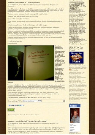 Amos Yong apophatic
Merton- New Seeds of Contemplation                                                                 Axiological axiologically-
                                                                                                       Bernard
                                                                                                   integral
JB on October 16, 2009 in Practices & Experiences, the interpretive - Religion | No                Lonergan Brian
Comments »                                                                                         McLaren Charles
One of the richest reflections on this I have ever come across is in Merton’s __New Seeds of
                                                                                                   Sanders
                                                                                                   Peirce
Contemplation__, especially in the preface and first three chapters, which reflect on what         contemplative
contemplation is and is not and what the true self and false self are.                             cosmology emergence
                                                                                                   emerging church
The most concise summary I could come up with would be that,                                       E n l i g h t e n m e n t epistemology
                                                                                                   faith False Self fideism
1) for our true self, our joy is found in God’s glory;                                             Hans Kung James K. A.
                                                                                                   Smith Jesus Creed John
2) our will is oriented to God’s love;                                                             Duns Scotus kataphatic
3) the work of our journey is to co-create with God our identity through and with and in           Kevin Beck Kurt
God;                                                                                               Godel Merton
                                                                                                   metaphysics Mike
                                                                                                   Morrell Natural Theology
4) that we may become wholly in His image, holy in His image;
                                                                                                   nihilism nondual
5) when we do have our memory, understanding and will integrated and holistically                  nonduality orthodoxy
operative, we experience our true self but                                                         radical emergence radical
                                                                                                   orthodoxy rationalism
6) this co-creation of our identity and this surrender of our memory, understanding and will
to faith, hope and love are effected through theological virtue gifted by the Spirit by an
                                                                                                   Richard Rohr
                                                                                                   Science scientism
elevation of nature through grace and transmutation of experience through grace and not by         semiotic theodicy
a perfection of the natural order by our natural efforts, which is to say                          Theological
                                                                                                   Anthropology
7) we are in need of salvation to overcome both death and sin and the most fundamental             Thomas
vocational call we answer is                                                                       Merton Tim King
                                                                                                   transformation True
8 ) to be saved and then                                                                           Self Walker Percy
                                                                                                   Join Other
9) transformed.                                                                                    Visitors in Prayer
                                                                                In other           Light A Candle & Pray
                                                                                words, we          Join Us in the
                                                                                don’t enter        Liturgy of the
                                                                                the                Hours
                                                                                monastery or
                                                                                undertake a
                                                                                life of prayer
                                                                                to make us
                                                                                better human
                                                                                beings —
                                                                                rather, we
                                                                                urgently and
                                                                                in crisis and
                                                                                seriously and
                                                                                radically          Get the C a t h l i m e r g e n t o n
                                                                                place the          Twitter widget and many other
                                                                                utter              great free widgets a t Widgetbox!
                                                                                dependency         Not seeing a widget? (More info)
                                                                                and abject             Tweets
                                                                                poverty of
                                                                                our selves         johnssylvest: Abortion & the
                                                                                (which are         Senate Healthcare Bill – a
                                                                                nevertheless       prudential judgment
                                                                                good) at           http://bit.ly/aS2DwT
                                                                                God’s              johnssylvest: 10 developments
                                                                                disposal in        propelling Emerging
                                                                                order to be        Christianity ~ Richard Rohr
                                                                                dramatically       http://bit.ly/a4AMtg
rescued.                                                                                           johnssylvest: RT @pdclayton7:
                                                                                                   "Theology After Google" opens
Teresa of Avila did say that we must desire and occupy ourselves in prayer not so much so as       Wed. - 23 of the best speakers on
to receive consolations but so as to gain the strength to serve. Still, a careful reading and      emerging religion in Google Age;
parsing will note that she didn’t negate or eliminate our desire for consolations but only added   live stream at http://o ...
to them. I like the simple distinction between eros or what’s in it for me? and agape or what’s    johnssylvest: RT @jonestony:
in it for God & others?                                                                            New Blog Post: Society for
                                                                                                   Pentecostal Studies Paper: What
Agape, however, does not extinguish or negate eros, but, rather, transvalues it and                Pentecostals Have to Learn from
recontextualizes it. Thus we do not let go of what’s in it for me? even as we strive to            Emergents http://ow.ly/16KREU
transcend it with agapic love.                                                                     johnssylvest: THE BOOK: An
                                                                                                   Emerging Church Conversation
This discussion continues at this link: Read the rest of this entry »                              with a Postmodern Conservative
                                                                                                   Catholic Pentecostal
Send article as PDF to Enter email address                        Send                             http://bit.ly/91D570 #fb

                                                                                                   John Sobert Sylvest




Tags: c o n t e m p l a t i o n, Merton, St. Bernard, Teresa of Avila




Merton – the False Self (properly understood)
JB on October 16, 2009 in Practices & Experiences, the interpretive - Religion | No
Comments »

Below is a sidebar conversation I was having with someone else re: the Rohr-Keating retreat,
where the subject of the true-false self terminology came up. I thought I’d tack it on here:
It turns me off in this sense. It is bad terminology. Unfortunate use of words. But we work
with them because of their heritage in our tradition.                                              Johnboy Was Here
                                                                                                   Feedjit Live Blog Stats
 
