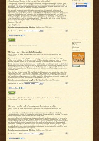 Why unfortunate? Because of what you said: False self is not bad.                                    Feedjit Live Blog Stats

I prefer to use: early on our journey and later on our journey thus and such happens. [This is
not to deny that many unduly put off the journey to such things as transformation and even
adulthood.] The early stages of formation and transformation are good. So are the later. And                    Follow this blog
nothing that takes place on our early journey is abandoned.
The false self represents our socialization, moving from little animals to humans. It
represents our humanization. And our humanization and divinization are inextricably
intertwined, not really distinguishable really. The more fully human we become, the more we
reflect the Divine Image, the imago Dei. So, we don’t abandon the false self. Not at all.
Rather, we take full possession of it in order to surrender it to crucifixion. [And one cannot
surrender what one does not form and possess.] We give it up in order to be radically saved
(from sin and death); it is no mere pious gesture. Thus the seed falls to the ground and dies … 
Thus every other metaphor for the Paschal Mystery …
This is my False Self.
I give it up for you.
This discussion continues at this link: Read the rest of this entry »

Send article as PDF to Enter email address                         Send




                                                                                                     Visit Cathlimergent Conversations

                                                                                                     Visit Anglimergent
                                                                                                     Meta
Tags: False Self, Merton, t r a n s f o r m a t i o n, True Self
                                                                                                     Log in
                                                                                                     Entries R S S
                                                                                                     Comments R S S
                                                                                                     WordPress.org
Merton – move into crisis to lose crisis
JB on October 16, 2009 in Practices & Experiences, the interpretive - Religion | No
Comments »

Another Mertonesque thought: We are moving toward an existential realization of how
critical to our spiritual survival prayer really is. This realization is attained when we feel our
need for prayer as acutely as we would feel the need for a breath when underwater.
That is my crude rendering from memory. I think this has something to say to us all whether
we are called to discursive mediation, lectio, meditatio, oratio, contemplatio, operatio or what
have ya. Whatever our prayer gift as led by the Spirit, it is to be engaged with the sense of
critical and acute and urgent need that affirms our radical dependence and perennial state of
existential crisis.
Now, don’t get Merton wrong. This is all dialectical. One moves into crisis to lose crisis. One
loses self to gain self. First, there is a mountain. Then, there is no mountain. Then, there is.
One recognzies one’s radical dependency to move to place of radical trust. One experiences
one’s emptiness and abject poverty to realize one’s utter fullness. One moves into paradox and
pain and contradiction to realize that, whatdaya know, all is well.
This discussion continues at length at this link: Read the rest of this entry »

Send article as PDF to Enter email address                         Send




Tags: C.S. Lewis, False Self, Hasidic Mystics, Leonard Cohen, Merton, St. Bernard, Sufi Mystics,
t r a n s f o r m a t i o n, True Self, V i k t o r F r a n k l




Merton – on the risk of stagnation, desolation, aridity
JB on October 16, 2009 in Practices & Experiences, the interpretive - Religion | No
Comments »

Love, eminently reasonable, needs no reason, inasmuch as it is sufficient unto itself.
Happiness, finally, cannot be pursued but must ensue. So, too, with good feelings. They aren’t
needed but will often ensue, which is to say, follow, love.
Merton noted that often, when we are in pain and conflict and contradiction, we incorrectly
associate same with old wounds, with old injuries that truly have been resolved and healed
already. During such times, Merton encourages us to consider the very real possibility that we
are, rather, being invited to open ourselves to a new level of being through such pain and
conflict and contradiction. In other words, if we are not properly attentive, then we run the
risk of stagnation, desolation and aridity, sometimes for months or years, dwelling on the
wrong integrative and transformative issues, missing the invitation to move to another level,
a level that could be attained in a day even.
This discussion continues at this link: Read the rest of this entry »

Send article as PDF to Enter email address                         Send
 