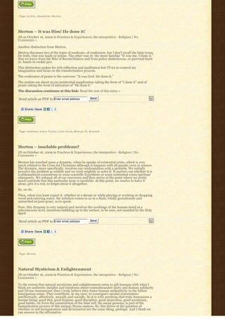 Tags: a r i d i t y, desolation, Merton




Merton – It was Him! He done it!
JB on October 16, 2009 in Practices & Experiences, the interpretive - Religion | No
Comments »

Another distinction from Merton.
Merton discusses two of the types of confessio, of confession, but I don’t recall the latin terms
for both. One was laude or praise. The other was re: the more familiar “It was me. I done it.” 
that we know from the Rite of Reconciliation and from police shakedowns, or parental busts
re: hands in cookie jars.
This distinction makes for rich reflection and meditation but I’ll try to control my
imagination and focus on the transformative process.
The confession of praise is the converse: “It was God. He done it.”
The psalms are about 50:50 penitential supplication taking the form of “I done it” and of
praise taking the form of adoration of “He done it.”
The discussion continues at this link: Read the rest of this entry »

Send article as PDF to Enter email address                     Send




Tags: confessio, J a m e s T a y l o r, Louis Evely, Merton, St. Bernard




Merton – insoluble problems?
JB on October 16, 2009 in Practices & Experiences, the interpretive - Religion | No
Comments »

Merton has touched upon a dynamic, when he speaks of existential crisis, which is very
much related to the Cross for Christians although it happens with all people, even in science.
The dynamic, more specifically, involves our confrontation with a problem. We initially
perceive the problem as soluble and we work mightily to solve it. It matters not whether it is
a philosophical conundrum or some scientific hypothesis or some existential crisis/spiritual
emergency. We exhaust all of our resources and then arrive at the point where we pretty
much conclude that this particular issue is insoluble. At this point, we resolve to leave it
alone, give it a rest, to forget about it altogether.
So, we do.
Then, when you least expect it, whether in a dream or while playing or working or chopping
wood and carrying water, the solution comes to us in a flash, totally gratuitously and
unmerited as pure grace, so to speak.
Now, this dynamic is very natural and involves the workings of the human mind at a
subconscious level, intuitions bubbling up to the surface, to be sure, not unaided by the Holy
Spirit.

Send article as PDF to Enter email address                     Send




Tags: Merton




Natural Mysticism & Enlightenment
JB on October 16, 2009 in Practices & Experiences, the interpretive - Religion | No
Comments »

To the extent that natural mysticism and enlightenment seem to gift humans with what I
think are authentic insights and intuitions about cosmotheandric unity and human solidarity
and Divine immanence, then I truly believe they foster human authenticity in the fullest
lonerganian sense. They contribute, in my view, to Lonergan’s secular conversions:
intellectually, affectively, morally and socially. So it is with anything that truly humanizes a
human being: good diet, good hygiene, good discipline, good awareness, good asceticism,
good habits, etc Even the construction of the false self, the social persona, is part of the
humanization process of this animal, Homo sapiens. So, this drives at the question of
whether or not humanization and divinization are the same thing, perhaps. And I think we
can answer in the affirmative.
 
