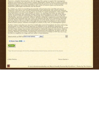 However, complete humanization, into the Imago Dei, seems to require the Lonerganian
 religious conversion, too, and seems to require Helminiak’s theotic focus or realm of concern.
 Humanization and divinization go hand in hand but the process can be frustrated before one
 undergoes religious conversion and before one’s realm of concern opens up beyond the
 positivistic, philosophic and theistic into the theotic.
 So, I think, yes, there is something dynamically ordered about Zen and TM and natural
 mysticism, that moves one toward humanization and authenticity and which can improve
 on human nature in such a way that grace can build on a better foundation. That is what the
 Holy Spirit does n’est pas? Grace builds on nature. So, anything that helps us more fully
 realize our humanity and authentic human nature can help dispose us to gifts of the Spirit,
 among which is infused contemplation. [Especially since enlightenment seems to gift one
 with docility, openness, quietness, stillness, solitude, solidarity, compassion, good asceticisms
 and habits that transmute into true virtue, all related to the life of love and prayer that help
 properly dispose others to infused contemplation etc?] The Spirit, however, as with anyone
 who progresses in the prayer life on through advanced stages of meditation to the simplest
 forms of active prayer, remains sovereignly in control, in my view, of contemplative grace.
 Further, it does seem that one must have habitually nurtured kataphatic devotion and loving
 intentionality in a fully relational approach, in addition to any apophatic experience of
 nonduality or void, if one is to then expand their focus of concern to include the theotic, if one
 is to have their secular conversions transvalued by a distinctly religious conversion, which is
 clearly explicit and kataphatic, devotional and intentional and relational. In other words, for
 example, ditching one’s mythic-membership consciousness (credally) is NOT the way to go,
 for that is a negation of a stage and not rather a transvaluation.

  Send article as PDF to Enter email address                                      Send




  Tags: Bernard Lonergan, d i v i n i z a t i o n, E n l i g h t e n m e n t, h u m a n i z a t i o n, n a t u r a l m y s t i c i s m, theosis




« Older Entries                                                                                                                    Newer Entries »



                                                    © 2010 christiannonduality.com Blog is Proudly Powered By WordPress | Theme by The Cloisters
 