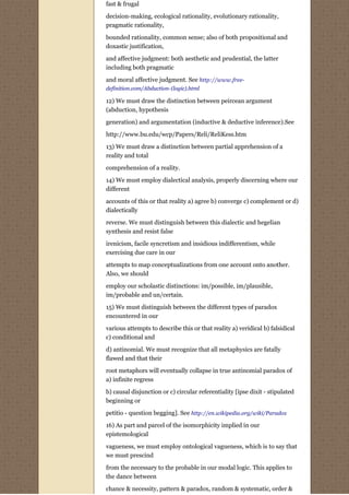 fast & frugal
decision-making, ecological rationality, evolutionary rationality,
pragmatic rationality,

bounded rationality, common sense; also of both propositional and
doxastic justification,
and affective judgment: both aesthetic and prudential, the latter
including both pragmatic

and moral affective judgment. See http://www.free-
definition.com/Abduction-(logic).html

12) We must draw the distinction between peircean argument
(abduction, hypothesis
generation) and argumentation (inductive & deductive inference).See

http://www.bu.edu/wcp/Papers/Reli/ReliKess.htm
13) We must draw a distinction between partial apprehension of a
reality and total
comprehension of a reality.
14) We must employ dialectical analysis, properly discerning where our
different
accounts of this or that reality a) agree b) converge c) complement or d)
dialectically
reverse. We must distinguish between this dialectic and hegelian
synthesis and resist false
irenicism, facile syncretism and insidious indifferentism, while
exercising due care in our
attempts to map conceptualizations from one account onto another.
Also, we should
employ our scholastic distinctions: im/possible, im/plausible,
im/probable and un/certain.

15) We must distinguish between the different types of paradox
encountered in our
various attempts to describe this or that reality a) veridical b) falsidical
c) conditional and
d) antinomial. We must recognize that all metaphysics are fatally
flawed and that their

root metaphors will eventually collapse in true antinomial paradox of
a) infinite regress
b) causal disjunction or c) circular referentiality [ipse dixit - stipulated
beginning or

petitio - question begging]. See http://en.wikipedia.org/wiki/Paradox
16) As part and parcel of the isomorphicity implied in our
epistemological
vagueness, we must employ ontological vagueness, which is to say that
we must prescind

from the necessary to the probable in our modal logic. This applies to
the dance between
chance & necessity, pattern & paradox, random & systematic, order &
 