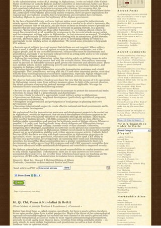 15     16 1 7     18   19       20   21
As the Administration reviews U.S. strategy in Afghanistan, I write on behalf of the United         22     23 24      25   26       27   28
States Conference of Catholic Bishops and its Committee on International Justice and Peace.         29     30 3 1                
While we are pastors and teachers and not military experts, we can share Catholic teaching               « FEB                       
and experience which may help inform various policy choices. We recognize that the
situation in Afghanistan and neighboring Pakistan is at a critical juncture. Should these states   Recent Posts
fail, particularly with Pakistan possessing nuclear weapons, there are grave implications for
regional and international security. Electoral problems and corruption have led many,              The Emerging Church is BIGGER
including Afghans, to question the legitimacy of the Afghan government.                            t h a n C h r i s t i a n i t y – how to spot
                                                                                                   it in other traditions
In the face of terrorist threats, we know that our nation must respond to indiscriminate           Abortion & the Senate
attacks against innocent civilians in ways that combine a resolve to do what is necessary, the     Healthcare Bill – a p r u d e n t i a l
restraint to ensure that we act justly, and the vision to focus on broader issues of poverty and   judgment
injustice that are unscrupulously exploited by terrorists in gaining recruits. In a pastoral       10 historical developments
message, “Living with Faith and Hope after September 11,” we bishops offered criteria for          propelling Emerging
moral discernment and a call to solidarity in response to the terrorist attacks on our nation      Christianity ~ Richard Rohr
and the subsequent military action in Afghanistan. In that statement we warned, “Probability       Why Brian McLaren’s Greco-
of success is particularly difficult to measure in dealing with an amorphous, global terrorist     Roman Narrative is NOT a
network. Therefore, special attention must be given to developing criteria for when it is          caricature
appropriate to end military action in Afghanistan.” We noted some principles to help guide         THE BOOK: Christian
U.S. actions:                                                                                      N o n d u a l i t y – Postmodern
                                                                                                   Conservative Catholic
• Restrain use of military force and ensure that civilians are not targeted: When military         Pentecostal
force is used, it should be directed against terrorist or insurgent combatants, not at the
Afghan people, and its use should be monitored. Military force must be discriminate and            Recent Comments
proportional, especially if our nation is to be perceived as acting justly and is to win popular
support for the struggle against terrorism.                                                        christiannonduality.com Blog » 
• Address the root causes of terrorism rather than relying solely on military means to solve       Blog Archive » Thoughts re:
conflict: Military force alone cannot deal with the terrorist threat. Non-military measures        t o d a y’s debate – Philip Clayton
must be pursued to defend the common good, protect the innocent and advance peace. These           vs Dan Dennett on Intelligent
non-military actions include addressing poverty and injustice, exercising diplomacy, and           Design – a poorly designed
engaging in dialogue with Muslims.                                                                 inference
• Encourage international collaboration to provide humanitarian assistance and rebuild             christiannonduality.com Blog » 
Afghanistan: The United States, working with the UN and other interested parties, must deal        Blog Archive » W h y B r i a n
with the long-standing humanitarian crisis in Afghanistan, especially Afghan refugees and          McLaren’s Greco-R o m a n
displaced persons, and help Afghans rebuild their political, economic and cultural life.           Narrative is NOT a caricature on
                                                                                                   A New Kind of Christianity?
We observe that some military leaders now share the view that the success of U.S. operations       McLaren didn’t make this up. It’s
in Afghanistan cannot come from military measures alone. In light of the current situation,        worse than that!
the moral guidance of our earlier pastoral message still seems applicable. We urge the             christiannonduality.com Blog » 
Administration to consider the following actions:                                                  Blog Archive » W h y B r i a n
                                                                                                   McLaren’s Greco-R o m a n
• Review the use of military force–when force is necessary to protect the innocent and resist      Narrative is NOT a caricature on
terrorism–to insure that it is proportionate and discriminate;                                     E v e r y t h i n g T h a t’s Old is New
• Develop criteria for when it is appropriate to end military action in Afghanistan;               A g a i n – this (McLaren’s “ N e w”  
• Focus more on diplomacy, long-term development (particularly agricultural programs),             Christianity) is truly an old
and humanitarian assistance;                                                                       time religion
• Strengthen local governance and participation of local groups in planning their own              K i e r a n C o n r o y on A New Kind of
development; and                                                                                   Christianity? McLaren didn’t
• Encourage international support to create effective national and local governments and to        make this up. It’s worse than
foster economic development.                                                                       that!
                                                                                                   Philip Clayton on Thoughts re:
We understand that for humanitarian assistance and development projects to be carried out          t o d a y’s debate – Philip Clayton
in Afghanistan, security is important. But too much development assistance appears to be           vs Dan Dennett
directed to short-term security objectives or channeled through the military. These funds,
often used for building projects with little community involvement, are less-effective in          Type, Hit Enter to Search
building stable communities and meeting the legitimate needs of Afghan citizens. Whenever
possible, U.S. policy and funding should more clearly delineate and differentiate foreign          We Distinguish in
assistance provided through military channels versus civilian channels. Otherwise,                 Order to Unite
integrating these strategies, capabilities and activities on the ground may undermine recovery
and sustainable development in Afghanistan. Military involvement in development should be           Select Category                                6
phased out as local situations stabilize and civilian agencies resume activity. Catholic Relief    Blogroll
Services (CRS) has been working with local communities in Afghanistan on projects in
agriculture, water, income generation, education and health since 1998. CRS’ ability to            Andrew Sullivan
develop local partnerships, involving people in examining their needs and determining              Beyond Blue
priorities, has meant that those communities have a greater commitment to their own                Brian D. McLaren
development, as well as protecting CRS programs and staff. CRS’ approach exemplifies how           Commonweal
long-term efforts can lead to sustainable development and contribute to improved security.         Crunchy Con
                                                                                                   Cynthia Bourgeault
We bishops acknowledge that our nation has moral responsibilities to combat terrorism and          Emergent Village
to help rebuild Afghanistan. Unfortunately, there are no easy answers on how best to               Emerging Women
accomplish these objectives, but we offer these reflections based upon our teaching and the        First Thoughts
experience of CRS as the Administration formulates future strategy for Afghanistan.                Fors Clavigera
                                                                                                   Francis X. Clooney, S.J.
Sincerely, Most Rev. Howard J. Hubbard Bishop of Albany                                            Joseph S. O'Leary
Chairman, Committee on International Justice and Peace                                             NCR Today – the Catholic Blog
                                                                                                   Per Caritatem
Send article as PDF to Enter email address         Send                                            Phyllis Tickle
                                                                                                   Post Christian
                                                                                                   Postmodern Conservative
                                                                                                   Radical Emergence
                                                                                                   Sojourners
                                                                                                   Tall Skinny Kiwi
                                                                                                   The Website of Unknowing
                                                                                                   Transmillenial
                                                                                                   Vox Nova
                                                                                                   Weekly Standard Blog
                                                                                                   Worship Blog
Tags: A f g h a n i s t a n, J u s t W a r                                                         Zoecarnate

                                                                                                   Worthwhile Sites
                                                                                                   Amos Yong
Ki, Qi, Chi, Prana & Kundalini (& Reiki)                                                           Boulder Integral
                                                                                                   Brother David Steindl-Rast
JB on October 16, 2009 in Practices & Experiences | 1 Comment »                                    Center for Action and
                                                                                                   Contemplation
Rather than treat these so-called energies, specifically, for there is much written elsewhere,     Christian Nonduality
let me raise another issue from a wider perspective. Much of the thrust of the epistemological     Contemplative Outreach
approach advocated throughout this website has been directed at the need to prescind from          David Group International
robustly metaphysical accounts of reality to more vaguely phenomenological perspectives,           Dialogue Institute
precisely to avoid saying more than we know, to refrain from telling untellable stories — or,      Ecumene
quite simply, to avoid certain dogmatisms and gnosticisms (as well as a host of other              Franciscan Archive
insidious -isms or epistemic vices).                                                               Innerexplorations
 