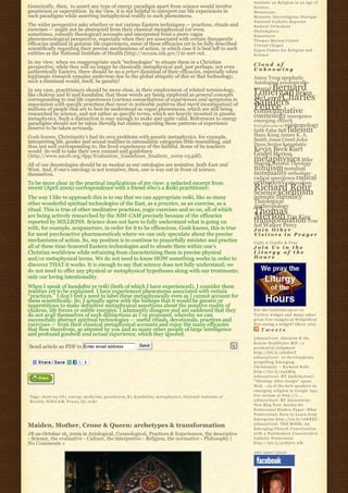 Institute on Religion in an Age of
Generically, then,  to assert any type of energy paradigm apart from science would involve                                                  Science
gnosticism or superstition. In my view, it is not helpful to interpret our life experiences in                                              Metanexus
such paradigms while asserting metaphysical reality to such phenomena.                                                                      Monastic Interreligious Dialogue
                                                                                                                                            National Catholic Reporter
The wider perspective asks whether or not various Eastern techniques — practices, rituals and                                               Radical Orthodoxy
exercises — might not be abstracted from their classical metaphysical (or even,                                                             Shalomplace
sometimes, robustly theological) accounts and interpreted from a more vague                                                                 Sojourners
phenomenological perspective, especially when they are associated with certain therapeutic                                                  Thomas Merton Center
efficacies realized in genuine life experiences, some of these efficacies yet to be fully described                                         Virtual Chapel
scientifically regarding their precise mechanisms of action, in which case it is best left to such                                          Zygon Center for Religion and
entities as the National Institute of Health (http://nccam.nih.gov/) to sort out.                                                           Science
In my view, when we reappropriate such “technologies” to situate them in a Christian                                                        Cloud of
perspective, while they will no longer be classically metaphysical and, just perhaps, not even                                              Unknowing
authentically Eastern, there should be no a priori dismissal of their efficacies, especially when
legitimate research remains underway due to the global ubiquity of this or that technology;                                                 Amos Yong apophatic
such a dismissal would, itself, be gnostic!                                                                                                 Axiological axiologically-
In any case, practitioners should be more clear, in their employment of related terminology,                                                    Bernard
                                                                                                                                            integral
like chakras and ki and kundalini, that these words are being employed as general concepts                                                  Lonergan Brian
corresponding to real life experiences (various constellations of experiences and symptoms in                                               McLaren Charles
association with specific practices that recur in noticable patterns that merit investigation) of                                           Sanders
                                                                                                                                            Peirce
millions of people that are to best be understood as vague phenomena, which are still being                                                 contemplative
researched by science, and not rather as specific terms, which are heavily invested in gnostic                                              cosmology emergence
metaphysics. Such a distinction is easy enough to make and quite valid. References to energy                                                emerging church
paradigms should not be taken literally but claims regarding these patterns of experience                                                   E n l i g h t e n m e n t epistemology
deserve to be taken seriously.                                                                                                              faith False Self fideism
Gosh knows, Christianity’s had its own problems with gnostic metaphysics, for example,                                                      Hans Kung James K. A.
interpreting life, gender and sexual realities in rationalistic categories little resembling, and                                           Smith Jesus Creed John
thus not well corresponding to, the lived experiences of the faithful. Some of its teachers                                                 Duns Scotus kataphatic
would  do well to take their own counsel and guidelines                                                                                     Kevin Beck Kurt
(http://www.usccb.org/dpp/Evaluation_Guidelines_finaltext_2009-03.pdf).                                                                     Godel Merton
                                                                                                                                            metaphysics Mike
                                                                                                                                            Morrell Natural Theology
All of our deontologies should be as modest as our ontologies are tentative, both East and
West. And, if one’s ontology is not tentative, then, one is way out in front of science,                                                    nihilism nondual
themselves.                                                                                                                                 nonduality orthodoxy
                                                                                                                                            radical emergence radical
To be more clear in the practical implications of my view: a redacted excerpt from                                                          orthodoxy rationalism
recent (April 2009) correspondence with a friend who’s a Reiki practitioner:                                                                Richard Rohr
                                                                                                                                            Science scientism
The way I like to approach this is to say that we can appropriate reiki, like so many                                                       semiotic theodicy
other wonderful spiritual technologies of the East, as a practice, as an exercise, as a                                                     Theological
                                                                                                                                            Anthropology
ritual. This is true of other meditative practices, yogic exercises and so on, all of which                                                 Thomas
are being actively researched by the NIH-CAM precisely because of the efficacies                                                            Merton Tim King
                                                                                                                                            transformation True
reported by MILLIONS. Science does not have to fully understand what is going on
                                                                                                                                            Self Walker Percy
with, for example, acupuncture, in order for it to be efficacious. Gosh knows, this is true                                                 Join Other
for most psychoactive pharmaceuticals where we can only speculate about the precise                                                         Visitors in Prayer
mechanisms of action. So, my position is to continue to prayerfully minister and practice                                                   Light A Candle & Pray
all of these time-honored Eastern technologies and to situate them within one’s                                                             Join Us in the
Christian worldview while refraining from characterizing them in precise physical                                                           Liturgy of the
and/or metaphysical terms. We do not need to know HOW something works in order to                                                           Hours
discover THAT it works. It is enough to say that science does not fully understand; we
do not need to offer any physical or metaphysical hypotheses along with our treatments;
only our loving intentionality.
When I speak of kundalini or reiki (both of which I have experienced), I consider them
realities yet to be explained. I have experienced phenomena associated with certain
“practices.” I don’t feel a need to label these metaphysically even as I cannot account for
them scientifically. So, I actually agree with the bishops that it would be gnostic or
superstitious to make definitive metaphysical assertions about the putative reality of
chakras, life forces or subtle energies. I adamantly disagree and am saddened that they                                                     Get the C a t h l i m e r g e n t o n
do not avail themselves of such distinctions as I’ve proposed, whereby we can                                                               Twitter widget and many other
successfully abstract spiritual technologies — useful rituals, devotionals, practices and                                                   great free widgets a t Widgetbox!
exercises — from their classical metaphysical accounts and enjoy the many efficacies                                                        Not seeing a widget? (More info)
that flow therefrom, as attested by you and so many other people of large intelligence                                                          Tweets
and profound goodwill and actual experience, which they ignored.
                                                                                                                                            johnssylvest: Abortion & the
                                                                                                                                            Senate Healthcare Bill – a
Send article as PDF to Enter email address                                   Send                                                           prudential judgment
                                                                                                                                            http://bit.ly/aS2DwT
                                                                                                                                            johnssylvest: 10 developments
                                                                                                                                            propelling Emerging
                                                                                                                                            Christianity ~ Richard Rohr
                                                                                                                                            http://bit.ly/a4AMtg
                                                                                                                                            johnssylvest: RT @pdclayton7:
                                                                                                                                            "Theology After Google" opens
                                                                                                                                            Wed. - 23 of the best speakers on
                                                                                                                                            emerging religion in Google Age;
Tags: c h a k r a s, C h i, e n e r g y m e d i c i n e, gnosticism, K i, K u n d a l i n i, m e t a p h y s i c s, National Institute of   live stream at http://o ...
H e a l t h, NIH-C A M, P r a n a, Q i, r e i k i                                                                                           johnssylvest: RT @jonestony:
                                                                                                                                            New Blog Post: Society for
                                                                                                                                            Pentecostal Studies Paper: What
                                                                                                                                            Pentecostals Have to Learn from
                                                                                                                                            Emergents http://ow.ly/16KREU
                                                                                                                                            johnssylvest: THE BOOK: An
Maiden, Mother, Crone & Queen: archetypes & transformation                                                                                  Emerging Church Conversation
JB on October 16, 2009 in Axiological, Cosmological, Practices & Experiences, the descriptive                                               with a Postmodern Conservative
- Science, the evaluative - Culture, the interpretive - Religion, the normative - Philosophy |                                              Catholic Pentecostal
No Comments »                                                                                                                               http://bit.ly/91D570 #fb

                                                                                                                                            John Sobert Sylvest
 