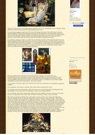 Johnboy Was Here
                                                                                                   Feedjit Live Blog Stats
                                                                                                   Feedjit Live Blog Stats




                                                                                                              Follow this blog

There are rather clear archetypal themes playing out in our cosmologies and axiologies, likely
related to brain development and individuation processes.
A cosmology engages mostly our left-brain (thinking function of the left frontal cortex &
sensing function of the left posterior convexity) as the normative and descriptive aspects of
value-realization alternately establish and defend boundaries; we encounter the King-Queen
and Warrior-Maiden with their light and dark (shadow) attributes as expressed in the
journeys of the spirit and the body, primarily through a language of ascent.
An axiology engages mostly our right-brain (intuiting function of the right frontal cortex &
feeling function of the right posterior convexity) as the interpretive and evaluative aspects of
value-realization alternately negotiate (e.g. reconciliation of opposites, harnessing the power
of paradox) and transcend boundaries; we encounter the Crone-Magician and Mother-Lover
with their light and dark attributes as expressed in the journeys of the soul and the other
(Thou), primarily through a language of descent.




                                                                                                   Visit Cathlimergent Conversations

                                                                                                   Visit Anglimergent
                                                                                                   Meta
                                                                                                   Log in
                                                                                                   Entries R S S
                                                                                                   Comments R S S
                                                                                                   WordPress.org




Our propositional cosmologies and participatory axiologies seem to best foster
transformation when, beyond our passive reception of them as stories about others, we
actively engage the archetypal energies of their mythic dimensions for ourselves, with a
contemplation ordered toward action, and further, when, in addition to our rather selfish
inclinations and puerile expectations, they also include:
1) a priestly voice that sings of the intrinsic beauty to be celebrated  in seemingly repugnant 
realities
2) a prophetic voice that is robustly self-critical when speaking the truth
3) a kingly voice that articulates a bias for the bottom, expressing both a privileging of the
marginalized and a principle of subsidiarity when preserving goodness
4) a motherly voice that, seeing and calling all as her children, draws every person into her
circle of compassion and mercy with no trace of exclusion, only a vision of unity.
The Judaeo-Christian Mythos thus articulates a Way of the Cross, where the Magician,
Warrior, King & Lover are further initiated as Priest, Prophet, King & Mother. The virtues
and vices, health and dysfunctions, light and shadow, of each archetype play out in terms of
boundary negotiation, defense, establishment and transcendence, which have both authentic
and counterfeit expressions. Such are the dynamics explored in spiritual direction, enneagram
work,  personality & adjustment psychology, individuation processes and the manifold stage 
theories for intellectual, affective, moral, socio-political and faith development of humans
along the purgative, illuminative and unitive ways. Such are the themes, then, that run
through the dynamics of addiction psychology and codependency, the false self and true self,  
sexual exploitation versus intimacy, socialization versus transformation, ego defense
mechanisms and the persona, inordinate attachments and disordered appetites, idolatry and
kenosis, as they all involve healthy and unhealthy, loving and sinful, boundary realities.
 