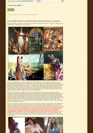 Send article as PDF to Enter email address                                           Send




Tags: a r c h e t y p e s, a x i o l o g y, cosmology, t r a n s f o r m a t i o n




From Mild Woman to Wild Woman (for the church, of course)
JB on October 16, 2009 in Axiological, Practices & Experiences, the evaluative - Culture, the
interpretive - Religion | 2 Comments »




I want to challenge, now, the notion that THE trajectory of the spiritual journey is the
language of descent. This is certainly how one would view it thru the lens of a patriarchal
bias, which is suggesting that, early on our journeys, MEN are quite naturally to be about the
business of Kings and Warriors, busy w/boundary establishment & defense, while later on
the journey, with a move from animus to anima, they are initiated as Wizards and Lovers.
Men begin life as Sky & Spirit and are later brought down to Earth & Soul. Men start off in
their heads and move, if they’re lucky, into their hearts.
Women, for their part, begin as Earth & Soul, birthing and nurturing, quite naturally
negotiating and transcending boundaries as Alchemists and Mothers, speaking the language
of descent, experiencing in their bones the bottom, marginalization, the power of paradox
and the mysterious strength of powerlessness. What for a man is an eventual destiny on his
transformative journey, for a woman is her natural born inheritance as Gaia, who plucks the
parsley, drinks the dew and hugs the oak, wondering if she could ever be the oak. Our
natural tendency is to see women as if they have already arrived since their native dwelling
place is the destiny of men.
This is beautiful and poetic but it also seems to me to be a little wrong-headed. If Initiation is
about 1) separation 2) liminal space and 3) reintegration, then women have a journey of
transformation to embark on, also. It is a journey from the earth, the dew and the oak’s roots
to the oak’s upward reaching branches, the rain clouds and the sky. It is a journey from the
heart to the head, from descending soul to ascending spirit, from boundary negotiation &
transcendence, sometimes perversely manifested as boundary-less-ness, to boundary
establishment and defense. We’ve got enough Matrons and Crones but need more Warriors
& Queens! (Actually, one may not be called to any of these themes, in particular, but one
would want to, generally speaking, “get in touch” with these inner dynamisms, which reside
in all of us.)
 