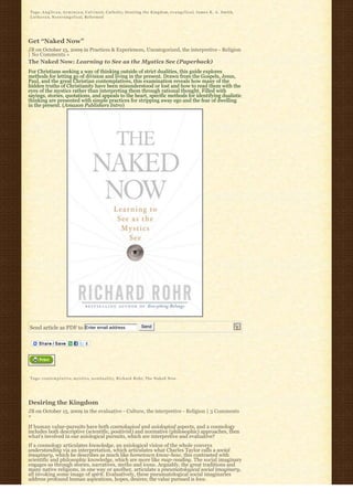 Tags: A n g l i c a n, A r m i n i a n, C a l v i n i s t, C a t h o l i c, Desiring the Kingdom, e v a n g e l i c a l, James K. A. Smith,
L u t h e r a n, N e o e v a n g e l i c a l, Reformed




Get “Naked Now”
JB on October 15, 2009 in Practices & Experiences, Uncategorized, the interpretive - Religion
| No Comments »
The Naked Now: Learning to See as the Mystics See (Paperback)
For Christians seeking a way of thinking outside of strict dualities, this guide explores 
methods for letting go of division and living in the present. Drawn from the Gospels, Jesus,
Paul, and the great Christian contemplatives, this examination reveals how many of the
hidden truths of Christianity have been misunderstood or lost and how to read them with the
eyes of the mystics rather than interpreting them through rational thought. Filled with
sayings, stories, quotations, and appeals to the heart, specific methods for identifying dualistic
thinking are presented with simple practices for stripping away ego and the fear of dwelling 
in the present. (Amazon Publishers Intro)




Send article as PDF to Enter email address                                 Send




Tags: c o n t e m p l a t i v e, m y s t i c s, n o n d u a l i t y, Richard Rohr, The Naked Now




Desiring the Kingdom
JB on October 15, 2009 in the evaluative - Culture, the interpretive - Religion | 3 Comments
»

If human value-pursuits have both cosmological and axiological aspects, and a cosmology
includes both descriptive (scientific, positivist) and normative (philosophic) approaches, then
what’s involved in our axiological pursuits, which are interpretive and evaluative?
If a cosmology articulates knowledge, an axiological vision of the whole conveys
understanding via an interpretation, which articulates what Charles Taylor calls a social
imaginary, which he describes as much like hometown know-how, this contrasted with
scientific and philosophic knowledge, which are more like map-reading. The social imaginary
engages us through stories, narratives, myths and icons. Arguably, the great traditions and
many native religions, in one way or another, articulate a pneumatological social imaginary,
all invoking some image of spirit. Evaluatively, these pneumatological social imaginaries
address profound human aspirations, hopes, desires; the value pursued is love.
 