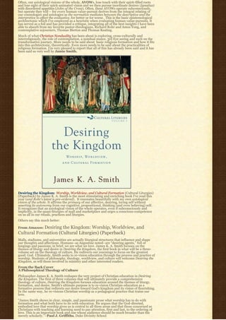 Often, our axiological visions of the whole, AVOWs, lose touch with their spirit-filled roots
and lose sight of their spirit-animated vision and we then pursue inordinate desires (Ignatius)
with disordered appetites (John of the Cross). Often, these AVOWs operate subconsciously,
but operate they will – for every human value-pursuit derives from the integral relating of
our cosmologies and axiologies as the normative mediates between the descriptive and the
interpretive to effect the evaluative, for better or for worse.  This is the basic epistemological 
architectonic which I’ve employed as a heuristic when evaluating human value-pursuits. It
has served as a foil and has provided a critique, integrating all of the best insights I have been
able to absorb from my favorite pastor-theologians, Richard Rohr and Amos Yong, and
contemplative sojourners, Thomas Merton and Thomas Keating.
Much of what Christian Nonduality has been about is exploring, cross-culturally and
interreligiously, the role of contemplation, a nondual stance, 3rd Eye seeing and such on the
transformative journey. More needs to be said about  basic religious formation and how it fits 
into this architectonic, theoretically. Even more needs to be said about the practicalities of
religious formation. I’m very pleased to report that all of this has already been said and it has
been said so very well by Jamie Smith.




Desiring the Kingdom: Worship, Worldview, and Cultural Formation (Cultural Liturgies)
(Paperback) by James K. A. Smith is the most stimulating and enriching book I’ve read this
year (and Rohr’s latest is pre-ordered).  It resonates beautifully with my own axiological
vision of the whole. It affirms the primacy of our affective, desiring, loving self without
asserting its autonomy from our cognitive, propositional, thinking (and even believing) self.
It recognizes that an axiological vision of the whole operates, even if subconsciously and
implicitly, in the quasi-liturgies of mall and marketplace and urges a conscious-competence
on us all in our rituals, practices and liturgies.
Others say this much better:

From Amazon: Desiringthe Kingdom: Worship, Worldview, and
Cultural Formation (Cultural Liturgies) (Paperback)
Malls, stadiums, and universities are actually liturgical structures that influence and shape
our thoughts and affections. Humans–as Augustine noted–are “desiring agents,” full of
longings and passions; in brief, we are what we love. James K. A. Smith focuses on the
themes of liturgy and desire in Desiring the Kingdom, the first book in what will be a three-
volume set on the theology of culture. He redirects our yearnings to focus on the greatest
good: God. Ultimately, Smith seeks to re-vision education through the process and practice of
worship. Students of philosophy, theology, worldview, and culture will welcome Desiring the
Kingdom, as will those involved in ministry and other interested readers.
From the Back Cover
A Philosophical Theology of Culture
Philosopher James K. A. Smith reshapes the very project of Christian education in Desiring
the Kingdom. The first of three volumes that will ultimately provide a comprehensive
theology of culture, Desiring the Kingdom focuses education around the themes of liturgy,
formation, and desire. Smith’s ultimate purpose is to re-vision Christian education as a
formative process that redirects our desire toward God’s kingdom and its vision of flourishing.
In the same way, he re-visions Christian worship as a pedagogical practice that trains our
love.
“James Smith shows in clear, simple, and passionate prose what worship has to do with
formation and what both have to do with education. He argues that the God-directed,
embodied love that worship gives us is central to all three areas and that those concerned as
Christians with teaching and learning need to pay attention, first and last, to the ordering of
love. This is an important book and one whose audience should be much broader than the
merely scholarly.”–Paul J. Griffiths, Duke Divinity School
 