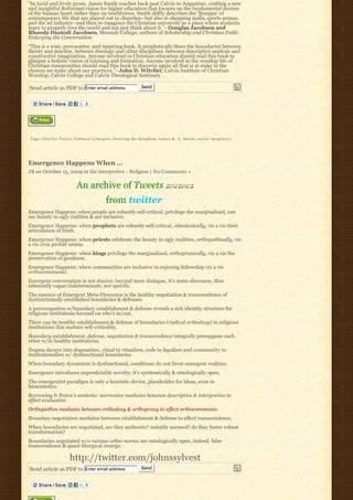 “In lucid and lively prose, Jamie Smith reaches back past Calvin to Augustine, crafting a new
and insightful Reformed vision for higher education that focuses on the fundamental desires
of the human heart rather than on worldviews. Smith deftly describes the ‘liturgies’ of
contemporary life that are played out in churches–but also in shopping malls, sports arenas,
and the ad industry–and then re-imagines the Christian university as a place where students
learn to properly love the world and not just think about it.”–Douglas Jacobsen and
Rhonda Hustedt Jacobsen, Messiah College; authors of Scholarship and Christian Faith:
Enlarging the Conversation
“This is a wise, provocative, and inspiring book. It prophetically blurs the boundaries between
theory and practice, between theology and other disciplines, between descriptive analysis and
constructive imagination. Anyone involved in Christian education should read this book to
glimpse a holistic vision of learning and formation. Anyone involved in the worship life of
Christian communities should read this book to discover again all that is at stake in the
choices we make about our practices.”–John D. Witvliet, Calvin Institute of Christian
Worship; Calvin College and Calvin Theological Seminary

Send article as PDF to Enter email address                                  Send




Tags: C h a r l e s T a y l o r, C u l t u r a l L i t u r g i e s, Desiring the Kingdom, James K. A. Smith, s o c i a l i m a g i n a r y




Emergence Happens When …
JB on October 15, 2009 in the interpretive - Religion | No Comments »

                               An archive of Tweets ♫♪♬♪♫♪♬♪♫
                                                   from twitter
Emergence Happens: when people are robustly self-critical, privilege the marginalized, can
see beauty in ugly realities & are inclusive.
Emergence Happens: when prophets are robustly self-critical, othodoxically, vis a vis their
articulation of truth.
Emergence Happens: when priests celebrate the beauty in ugly realities, orthopathically, vis
a vis crux probat omnia.
Emergence Happens: when kings privilege the marginalized, orthopraxically, vis a vis the
preservation of goodness.
Emergence Happens: when communities are inclusive in enjoying fellowship vis a vis
orthocommunio.
Emergent conversation is not elusive; beyond mere dialogue, it’s meta-discourse, thus
inherently vague/indeterminate, not specific.
The essence of Emergent Meta-Discourse is the healthy negotiation & transcendence of
dysfunctionally established boundaries & defenses.
A preoccupation w/boundary establishment & defense reveals a sick identity structure for
religious institutions focused on who’s in/out.
There can be healthy establishment & defense of boundaries (radical orthodoxy) in religious
institutions that nurture self-criticality.
Boundary establishment, defense, negotiation & transcendence integrally presuppose each
other w/in healthy institutions.
Dogma decays into dogmatism, ritual to ritualism, code to legalism and community to
institutionalism w/ dysfunctional boundaries.
When boundary dynamism is dysfunctional, conditions do not favor emergent realities.
Emergence introduces unpredictable novelty; it’s epistemically & ontologically open.
The emergentist paradigm is only a heuristic device, placeholder for ideas, even in
biosemiotics.
Borrowing fr Peirce’s semiotic: normative mediates between descriptive & interpretive to
effect evaluative.
Orthopathos mediates between orthodoxy & orthopraxy to effect orthocommunio.
Boundary negotiation mediates between establishment & defense to effect transcendence.
When boundaries are negotiated, are they authentic? suitably normed? do they foster robust
transformation?
Boundaries negotiated w/o various ortho-norms are ontologically open, indeed; false
transcendence & quasi-liturgical emerge.

                           http://twitter.com/johnssylvest
Send article as PDF to Enter email address                                  Send
 