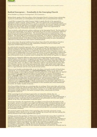 Tags: e m e r g e n c e, k i n g, o r t h o c o m m u n i o, o r t h o d o x y, o r t h o p a t h y, o r t h o p r a x y, priest, prophet, t w i t t e r




Radical Emergence – Nonduality & the Emerging Church
JB on October 15, 2009 in Uncategorized | No Comments »

Richard Rohr speaks of the four pillars of the Emerging Church 1) honest Jesus scholarship
2) peace & social justice 3) contemplation & nonduality and 4) noninstitutional vehicles.
I would like to unpack this a little because I think it speaks directly to his approach to
apologetics, which is merely “doing it better,” this over against any overt proselytizing or
critiquing of others (putting them down, maybe, to preserve our own sick identity structures).
This fits well with the approach to evangelism articulated by the founder of Richard’s order,
the little man from Assisi, whom I’ll roughly paraphrase: Take every opportunity to
evangelize and, only if absolutely necessary, use words!
There is clearly a self-subversive reform underway in the Emerging Church. The first pillar of
honest Jesus scholarship, in its efforts to articulate the truth we have encountered, addresses
an orthodoxy that eschews dogmatism . The second pillar of peace & social justice, in its
efforts to preserve the goodness we have encountered, addresses an orthopraxy that eschews
legalism . The third pillar of contemplation & nonduality, in its efforts to celebrate the beauty
we have encountered, addresses an orthopathos that eschews ritualism. The fourth pillar of
noninstitutional vehicles, in its efforts to enjoy the fellowship (unity) we have encountered,
addresses an orthocommunio that eschews institutionalism.
So, in some sense, the great traditions have always been about the articulation of truth in
creed, preservation of goodness in code, celebration of beauty in cult (or ritual) and
enjoyment of fellowship in community.
An authentically integralist approach, then, will recognize Wilber’s quadrants such that the
objective enjoys its moment of primacy in our pursuit of truth, the interobjective in our
pursuit of goodness, the subjective in our pursuit of beauty and the intersubjective in our
pursuit of community. In what I have called 1) the descriptive focus of human concern, we
pursue truth in asking What is it? 2) the normative focus, we pursue goodness in asking How
do I acquire/avoid it? 3) the evaluative focus, we pursue beauty in asking What’s it to me?
and 4) interpretive focus, we pursue unity in asking How does all this tie-together (re-ligate)?
Each focus is a distinctly different value-pursuit and entails distinctly autonomous
methodologies, which is only to recognize that science, philosophy, culture and religion are,
indeed, autonomous disciplines, methodologically. What relates them integrally is that they
are anything but autonomous, axiologically, which is only to recognize that none of these
value-pursuits, alone, can effect a value-realization without some involvement of the other
foci of human concern, each which presupposes the others, each which nests within the
others, holonically. We can say that they are intellectually-related but not logically-related;
this is a vague heuristic and not some purely formal system.
Where we are headed, ecclesiologically, in my view then, is toward a model of church that,
respectively, vis a vis Rohr’s pillars, is 1) pneumatological, which is to say that it will
primarily engage in interreligious dialogue from the perspective of the Spirit, this over against
any ecclesiocentric approach and perhaps even bracketing our various Christological
approaches 2) servant, which is to actively grapple with the questions of social justice &
peace 3) herald, which is to recognize the orthopathic efficacies of the contemplative,
nondual stance, inviting others to transformation via a shared social imaginary as cultivated
by authentically transformative liturgical approaches, this participatory approach
emphasized over (while complementing) the sterile and stale propositional apologetics of
yesteryear and 4) mystical body, a visible manifestation of an invisible reality, to be sure,
but dropping our old and insidious overemphases on the manifold and varied institutional
structures. (cf. Dulles’ models of church)
Wim Drees defines theology as a cosmology plus an axiology. Drees notes that, and serious
emergentists might pay special attention, the discontinuity in emergent reality threatens the
unity of the sciences. Because laws, themselves, emerge, we are on thin theoretical ice when
speculating metaphysically re: the nature of primal reality, causal joints for divine
prerogatives, and so on.
While cosmological and axiological approaches are integrally-related, they are
methodologically autonomous. Cosmology answers the questions 1) Is that a fact?
(descriptively) and 2) How do I best acquire/avoid that? (normatively). Daniel Helminiak, a
Lonergan protege, would describe these as positivist and philosophic activities and rightly
affirms, in my view, the philosophic as spiritual quest.
Even if one concedes, for argument’s sake, our ability to travel from the descriptive to the
prescriptive, given to normative, is to ought (and Mortimer Adler well-demonstrates that we
can get from an is to an ought) still, due to our universal human condition, wherein we are
all, for the most part, similarly situated, even if our reasoning differs for certain precepts &
would be theoretically relativistic, still, from a practical perspective our precepts are going to
be remarkably consistent.
The practical upshot of all of this is that cosmology, thus narrowly conceived, is truly
Everybody’s Story, which is to say we really shouldn’t go around wily-nily just making this
stuff up because it isn’t really negotiable but is given.
Axiology answers the questions 3) What’s it to me? (evaluatively) and 4) How’s all this tie-
together? (interpretively). Here we are dealing with human value-realizations, their
definitions and prioritization, and with religion. The reason we even have such a category as
interpretation results from our radical human finitude. It is not that we don’t affirm such a
metaphysical realism as recognizes the validity and soundness of a putative best
interpretative “vision of the whole,” but that, at this stage of humankind’s journey, it is
exceedingly problematical to fallibly discern and adjudicate between competing
interpretations, especially as they fit into elaborate tautologies, all which are variously taut in
their grasp of reality.
 