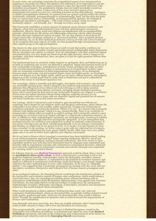 In some sense, our cosmology comprises the propositional aspect of our metanarratives
(aspiring to successful and robust descriptions with indications of correspondence) and our
axiology comprises the narrative aspect (aspiring to vague but successful references with
invitations to particpate). The postmodern critique does not instill incredulity toward our
metanarratives per se; rather, it takes note of how every narrative aspect of our
metanarratives is rooted in myth (yes, including scientism no less than fideism).  Analogous 
to Gödel’s incompleteness theorems, we cannot prove our system’s axioms within the system
(evidentially, rationally, presuppositionally or propositionally), itself, but this does not mean
that we cannot taste and see (existentially, as recommended by Ignatius, the Psalmist &
enlightened speculative cosmologists …) the truth of those axioms, which we would
necessarily express – not formally, but – through narrative, story, myth.
This framework establishes a certain amount of epistemic parity between worldviews and
religions, which then get authenticated by how well they institutionalize conversions:
intellectual, affective, moral, social and religious and adjudicated with an equiplausibility
principle, which looks for life-giving and relationship-enhancing criteria when choosing
between otherwise ambiguous courses of action. We can also remain on the lookout for
Gospel norms like a language of descent or “downward mobility” and a prophetic element
(self-criticism). So, we do draw distinctions between a theory of truth and a test of truth and
we do recognize that some aspects of reality are best grasped through correspondence while
other aspects grasp us through participation.
One lesson we take away is that our reliance on myth reveals that reality overflows our
ability to process it, that creation, Creator and people present unfathomable depth dimensions
that no encounter can capture or exhaust. If in our cosmologies, with their empirical, logical
and practical foci, it is very much our intent to get the right answers, when it comes to our
axiologies, with their relational foci, then, our quest is to get the right questions (Whom does
the grail serve?).
Our fundamental trust in uncertain reality requires no apologetic, then, and fashioning one is
as futile as explaining why we love our Beloved in empirical, logical and practical terms (as if
only extrinsically rewarding). Embodiments of truth, beauty, goodness and unity are their
own rewards (intrinsically); they grasp us and possess us as we participate in these values
with our existential orientations to these transcendental imperatives. As we distinguish
between wants and needs, real and acquired desires, lesser and higher goods, our axiologies
orient and dispose us to the higher goods, which we can enjoy without measure, and properly
dispose us to the created goods that we really need in moderation and not in a disordered
(John of the Cross) or inordinate (Ignatius) way.
Our cosmology, which is scientific and philosophic, descriptive and normative, also includes
our essentially spiritual quest, which is shaped by the positivist and normative sciences and
addresses the orthopraxes of our ethical and moral strivings as well as those ascetical
practices and disciplines that enhance awareness, including certain meditative practices,
many which come from the East and are not inextricably bound to any religion or worldview
(hence some are indeed spiritual without being religious, explicitly anyway). In our
cosmology, we better come to grips with our empirical, logical and practical foci of concern
and foster intellectual, moral and social conversions.
Our axiology, which is interpretive and evaluative, goes beyond but not without our
cosmology and is shaped by our religious myths and liturgical celebrations, which address the
orthopathos of our prayer and worship, public and private, forming and reinforcing our
aspirations and hopes, answering the question “What’s it to me?” in a manner that is properly
ordered, truly fitting and proper, which is to say, Eucharistically. There is no worldview or
metanarrative without either an implicit or explicit axiology that is integrally related to one’s
cosmology (so we’d best tend to an explicit axiology in a consciously-competent manner). In
fact, in addition to their methodological autonomy, our axiologies enjoy a primacy in relation
to our cosmologies, although otherwise axiologically-integrated.  It is our orthopathos that 
mediates between our orthodoxy and orthopraxis to effect an authentic orthocommunio. If
our unitive strivings come up short, whether geopolitically or in our primary communities
and families, we might look at our prayer lives for, if we invoke, it is only because we have
been convoked. In our axiology, we better come to grips with our relational foci of concern,
where our value-realizations are trust, assent, fidelity, loyalty, faith, hope, love, eros, philia,
agape and so on and we better foster affective and religious conversions.
We do our best to discern where Lonergan’s conversions have been institutionalized, looking
to see which interpretive approach best fosters ongoing intellectual, affective, moral and
social growth and development, leading to human authenticity. But we’re clearly in more
negotiable territory here with discourse dominated more by dogmatic (non-negotiated) and
heuristic (still-in-negotiation) concepts, this contrasted to cosmological discourse, which has
more theoretic (negotiated in community) concepts and semiotic concepts (non-negotiable
b/c meaning, itself, is invested in them).
In defining what my own Radical Emergence approach would be about, then, I see it as
an axiological vision of the whole. In such a metanarrative, cosmology is left to the
positivist, empirical scientific methodologies, and to the philosophic, normative sciences.
Religion, an interpretive endeavor, is constrained by the positivist & normative sciences, and
employs a different & autonomous methodology (myth and liturgy), even though integrally-
related to the other methodologies in every value-realization. To be clear, by “integrally-
related,” I am suggesting that a cosmology presupposes an axiology and vice versa, that our
descriptive, normative, interpretive and evaluative foci of human concern presuppose each
other.
As an axiological endeavor, the Emerging Church would foster the intentional evolution of
the interpretive and evaluative aspects of human value-realizations, which would enhance
(and transvalue), also, our cosmological modeling power without interfering with its
autonomous methodologies (faith illuminating understanding). Over against both scientism
and fideism, the Emerging Church would not conflate or compromise the autonomous
methodologies of science, philosophy and religion, of descriptive, normative and interpretive
endeavors, but would integrate them axiologically.
What would intentional evolution address? Nothing less than creed, cult, code and
community (institutionalized), which are deconstructible, as semiotic realities ordered toward
truth, beauty, goodness and unity, which are not deconstructible. How would it address
them? Through the amplification of epistemic risks as ordered toward the augmentation of
human value-realizations.
Less abstractly and more concretely, how does one amplify epistemic risks? Understanding
yields to faith, memory to hope, will to love and alienation to community.
More programatically, what route do I advocate? A Radical Emergence, rooted in the
orthopathos and orthodoxy of tradition, as articulated and valued by some in the Radical
Orthodoxy movement, and open to the orthopraxes and orthocommunio of the future, as
articulated and valued by some in the Emerging Church conversation.
 