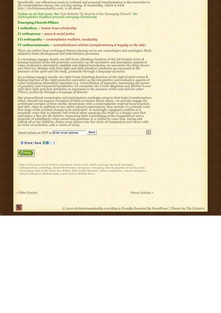 Specifically, one efficacious route to ecclesial and personal transformation is the surrender to
 the contemplative stance, the 3rd Eye seeing, of nonduality, which is what
 http://christiannonduality.com/ is all about.
 Update on 06 Sept 2009 -See Tom Roberts “In Search of the Emerging Church” the
 contemplative tradition grounds emerging Christianity
 Emerging Church Pillars:
 I orthodoxy = honest Jesus scholarship
 I I orthopraxy = peace & social justice
 I I I orthopathy = contemplative tradition, nonduality
 IV orthocommunio = noninstitutional vehicles (complementary & happily on the side)
 There are rather clear archetypal themes playing out in our cosmologies and axiologies, likely
 related to brain development and individuation processes.
 A cosmology engages mostly our left-brain (thinking function of the left frontal cortex &
 sensing function of the left posterior convexity) as the normative and descriptive aspects of
 value-realization alternately establish and defend boundaries; we encounter the King-Queen
 and Warrior-Maiden with their light and dark (shadow) attributes as expressed in the
 journeys of the spirit and the body, primarily through a language of ascent.
 An axiology engages mostly our right-brain (intuiting function of the right frontal cortex &
 feeling function of the right posterior convexity) as the interpretive and evaluative aspects of
 value-realization alternately negotiate (e.g. reconciliation of opposites, harnessing the power
 of paradox) and transcend boundaries; we encounter the Crone-Magician and Mother-Lover
 with their light and dark attributes as expressed in the journeys of the soul and the other
 (Thou), primarily through a language of descent.
 Our propositional cosmologies and participatory axiologies seem to best foster transformation
 when, beyond our passive reception of them as stories about others, we actively engage the
 archetypal energies of their mythic dimensions with a contemplation ordered toward action,
 and also, when in addition to our rather natural expectations, they include 1) a priestly voice
 that sings of the intrinsic beauty to be celebrated  in seemingly repugnant realities 2) a 
 prophetic voice that is robustly self-critical when speaking the truth 3) a kingly voice that
 articulates a bias for the bottom, expressing both a privileging of the marginalized and a
 principle of subsidiarity when preserving goodness 4) a motherly voice that, seeing and
 calling all as her children, draws every person into her circle of compassion and mercy with
 no trace of exclusion, only a vision of unity.

  Send article as PDF to Enter email address                           Send




  Tags: a r c h e t y p e s, A v e r y D u l l e s, axiological vision of the whole, a x i o l o g y, Bernard Lonergan,
  c o n t e m p l a t i o n, cosmology, Daniel Helminiak, e m e r g e n c e, e m e r g i n g c h u r c h, Ignatius of Loyola, Jesus
  scholarship, John of the Cross, Ken Wilber, Kurt Godel, Mortimer Adler, n o n d u a l i t y, r a d i c a l e m e r g e n c e,
  radical orthodoxy, Richard Rohr, social justice, Willem Drees




« Older Entries                                                                                                  Newer Entries »



                                             © 2010 christiannonduality.com Blog is Proudly Powered By WordPress | Theme by The Cloisters
 
