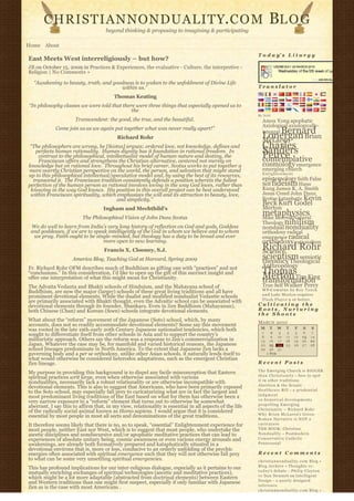 CHRISTIANNONDUALITY. C O M                                                                               BL O G
                                    beyond thinking & proposing to imagining & participating

Home About
                                                                                                         T o d a y’ s L i t u r g y
East Meets West interreligiously – but how?
JB on October 15, 2009 in Practices & Experiences, the evaluative - Culture, the interpretive -
Religion | No Comments »

  “Awakening to beauty, truth, and goodness is to waken to the unfoldment of Divine Life
                                      within us.”                                                        Translator

                                        Thomas Keating
“In philosophy classes we were told that there were three things that especially opened us to
                                             the
                                                                                                         By N2H
                      Transcendent: the good, the true, and the beautiful.                                 Amos Yong apophatic
                                                                                                           Axiological axiologically-
             Come join us as we again put together what was never really apart!”
                                                                                                                Bernard
                                                                                                           integral
                                                                                                           Lonergan Brian
                                          Richard Rohr
                                                                                                           McLaren
 “The philosophers are wrong, he [Scotus] argues; ordered love, not knowledge, defines and
   perfects human rationality.  Human dignity has it foundation in rational freedom.  In 
                                                                                                           Charles
                                                                                                           Sanders
    contrast to the philosophical, intellectualist model of human nature and destiny, the
    Franciscan offers and strengthens the Christian alternative, centered not merely on
                                                                                                           Peirce
                                                                                                           contemplative
knowledge but on rational love.  Throughout his brief career, Scotus works to put together a               cosmology emergence
more overtly Christian perspective on the world, the person, and salvation that might stand                emerging church
                                                                                                           Enlightenment
up to this philosophical intellectual/speculative model and, by using the best of its resources,
  transcend it.  The Franciscan tradition consistently defends a position wherein the fullest              epistemology faith False
perfection of the human person as rational involves loving in the way God loves, rather than               Self fideism Hans
 knowing in the way God knows.  His position in this overall project can be best understood                Kung James K. A. Smith
 within Franciscan spirituality, which emphasizes the will and its attraction to beauty, love,             Jesus Creed John Duns
                                        and simplicity.”                                                   Scotus kataphatic Kevin
                                                                                                           Beck Kurt Godel
                                   Ingham and Mechthild’s                                                  Merton
                         The Philosophical Vision of John Duns Scotus
                                                                                                           metaphysics
                                                                                                           Mike Morrell Natural
                                                                                                           Theology nihilism
 We do well to learn from India’s very long history of reflection on God and gods, Goddess                 nondual nonduality
 and goddesses, if we are to speak intelligently of the God in whom we believe and to whom                 orthodoxy radical
  we pray. Faith ought to be single-minded, but theology has a duty to be broad and ever                   emergence radical
                                 more open to new learning.                                                orthodoxy rationalism
                                    Francis X. Clooney, S.J.                                               Richard Rohr
                                                                                                           Science
                     America Blog, Teaching God at Harvard, Spring 2009                                    scientism semiotic
                                                                                                           theodicy Theological
Fr. Richard Rohr OFM describes much of Buddhism as gifting one with “practices” and not                    Anthropology
“conclusions.” In this consideration, I’d like to open up the gift of this succinct insight and            Thomas
offer one interpretation of what this might mean for Christianity.                                         Merton Tim King
                                                                                                           transformation
The Advaita Vedanta and Bhakti schools of Hinduism, and the Mahayana school of                             True Self Walker Percy
                                                                                                           W P-C u m u l u s b y R o y T a n c k
Buddhism, are now the major (larger) schools of these great living traditions and all have
                                                                                                           a n d Luke Morton requires
prominent devotional elements. While the dualist and modified nondualist Vedantic schools
                                                                                                           F l a s h P l a y e r 9 or better.
are primarily associated with Bhakti thought, even the Advaitic school can be associated with
devotional elements through its founder, Shankara. Even in Zen Buddhism (Mahayanan),                     Cultivating the
both Chinese (Chan) and Korean (Soen) schools integrate devotional elements.                             Roots, Nurturing
                                                                                                         the Shoots
What about the “reform” movement of the Japanese (Soto) school, which, by many                           MARCH 2010
accounts, does not so readily accommodate devotional elements? Some say this movement 
was rooted in the late 19th-early 20th Century Japanese nationalist tendencies, which both                M     T      W    T     F       S    S
                                                                                                           1      2     3    4    5        6   7
sought to differentiate itself from other schools in Asia and to support the country’s                     8      9    10   11   12       13   14
militaristic approach. Others say the reform was a response to Zen’s commercialization in                 15     16    17   18   19       20   21
Japan. Whatever the case may be, for manifold and varied historical reasons, the Japanese                 22     23    24   25   26       27   28
school lineages predominate in North America. To the extent that Japanese Zen lacks a                     29     30    31              
governing body and a per se orthodoxy, unlike other Asian schools, it naturally lends itself to                « FEB                       
what would otherwise be considered heterodox adaptations, such as the emergent Christian
Zen lineage.                                                                                             Recent Posts
                                                                                                         The Emerging Church is BIGGER
My purpose in providing this background is to dispel any facile misconception that Eastern 
                                                                                                         t h a n C h r i s t i a n i t y – how to spot
spiritual practices writ large, even when otherwise associated with various
                                                                                                         it in other traditions
nondualities, necessarily lack a robust relationality or are otherwise incompatible with 
                                                                                                         Abortion & the Senate
devotional elements. This is also to suggest that Americans, who have been primarily exposed
                                                                                                         Healthcare Bill – a p r u d e n t i a l
to the Soto school, may especially fall prey to caricaturizing what are in fact the largest and
                                                                                                         judgment
most predominant living traditions of the East based on what for them has otherwise been a
                                                                                                         10 historical developments
very narrow exposure to a “reform” element that turns out to otherwise be somewhat
                                                                                                         propelling Emerging
aberrant. I say this to affirm that, in my view, relationality is essential in all aspects of the life
                                                                                                         Christianity ~ Richard Rohr
of the radically social animal known as Homo sapiens. I would argue that it is considered
                                                                                                         Why Brian McLaren’s Greco-
essential by most people in most all sects and denominations of the great traditions.
                                                                                                         Roman Narrative is NOT a
It therefore seems likely that there is no, so to speak, “essential” Enlightenment experience for        caricature
most people, neither East nor West, which is to suggest that most people, who undertake the              THE BOOK: Christian
ascetic disciplines and nondiscursive and/or apophatic meditative practices that can lead to             N o n d u a l i t y – Postmodern
experiences of absolute unitary being, cosmic awareness or even various energy arousals and              Conservative Catholic
awakenings, are already both formatively prepared and kataphatically situated in a                       Pentecostal
devotional environs that is, more or less, conducive to an orderly unfolding of the psychic
energies often associated with spiritual emergence such that they will not otherwise fall prey           Recent Comments
to what can be some very unsettling spiritual emergencies.                                               christiannonduality.com Blog » 
                                                                                                         Blog Archive » Thoughts re:
This has profound implications for our inter-religious dialogue, especially as it pertains to our
                                                                                                         t o d a y’s debate – Philip Clayton
mutually enriching exchanges of spiritual technologies (ascetic and meditative practices),
                                                                                                         vs Dan Dennett on Intelligent
which might be a lot more adaptable (abstracted from doctrinal elements) between Eastern
                                                                                                         Design – a poorly designed
and Western traditions than one might first suspect, especially if only familiar with Japanese
                                                                                                         inference
Zen as is the case with most Americans .
                                                                                                         christiannonduality.com Blog » 
 