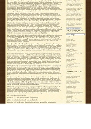 Normatively speaking, this is to suggest that our emergent Christian Zen lineages need not          Blog Archive » W h y B r i a n
feel compelled to turn away from devotional practices and may indeed want to more actively          McLaren’s Greco-R o m a n
engage the many other schools of Hinduism and Buddhism precisely in search of their                 Narrative is NOT a caricature on
devotional modalities. Another problem in the West is the fact that there is an emergent pop-       A New Kind of Christianity?
Advaitan and/or neo-Advaitan lineage that facilely engages Shankara’s illuminative                  McLaren didn’t make this up. It’s
teachings while ignoring the founder’s devotional practices. This can only exacerbate the           worse than that!
misconceptions, hence misapplications, that arise from the already narrow and misguided             christiannonduality.com Blog » 
view of the Eastern traditions. Thankfully, many Western and Christian Zen lineages do offer        Blog Archive » W h y B r i a n
caveats regarding any such over-conceptualizations of Zen.                                          McLaren’s Greco-R o m a n
                                                                                                    Narrative is NOT a caricature on
At the same time, as Robert Sharf points out: “… there is a world of difference between             E v e r y t h i n g T h a t’s Old is New
issuing such warnings in a monastic environment where ritual and doctrinal study are de             A g a i n – this (McLaren’s “ N e w”  
rigueur, and issuing such warnings to laypersons with little or no competence in such areas.        Christianity) is truly an old
In short, the Sanbokyodan has taken the antinomian and iconoclastic rhetoric of Zen                 time religion
literally, doing away with much of the disciplined ceremonial, liturgical, and intellectual         K i e r a n C o n r o y on A New Kind of
culture of the monastery in favor of the single-minded emphasis on zazen and a simplified           Christianity? McLaren didn’t
form of koan study.” Sanbokyodan: Zen and the Way of the New Religions p. 427-428                   make this up. It’s worse than
                                                                                                    that!
Whatever the divergent ontological views of our many traditions, for the most part, in the          Philip Clayton on Thoughts re:
East, there is a subtle distinction that is drawn between ultimate or absolute reality and          t o d a y’s debate – Philip Clayton
phenomenal or practical reality, such that it is lost on many Westerners that various               vs Dan Dennett
words/cognates, in fact, retain their conventional or pragmatic usefulness in a movement
that, first, suspends our naive affirmations, then, subjects them to philosophical scrutiny and,    Type, Hit Enter to Search
finally, returns them back to their conventional understanding with deeper insights and with 
maybe a hygienic hermeneutic of suspicion. This insight and hermeneutic does not cast               We Distinguish in
suspicion with the skeptics on all matters unseen but instead invites us to go beyond (not          Order to Unite
without) our senses and reason to penetrate reality more depthfully.
                                                                                                     Select Category                           6
In Christianity, Richard of St. Victor thus informs the Franciscan tradition thru Bonaventure       Blogroll
about the occulus carnis (eye of the senses), the occulus rationis (eye of reason), and the
occulus fidei (eye of faith). This “eye of faith” is what Rohr refers to as the “third eye” and,    Andrew Sullivan
consistent with Merton, it integrally takes us beyond our senses and reason but not without         Beyond Blue
them. This conceptually maps fairly well, but not completely, over such as Jewish and               Brian D. McLaren
Tibetan concepts of Third Eye seeing.                                                               Commonweal
                                                                                                    Crunchy Con
Rohr often refers to knowledge through connaturality, which, per Maritain is knowledge              Cynthia Bourgeault
through union or inclination, connaturality or congeniality, where the intellect is at play not     Emergent Village
alone, but together with affective inclinations and the dispositions of the will, and is guided     Emerging Women
and directed by them. It is not rational knowledge, knowledge through the conceptual,               First Thoughts
logical and discursive exercise of Reason. But it is really and genuinely knowledge, though         Fors Clavigera
obscure and perhaps incapable of giving account of itself, or of being translated into words.       Francis X. Clooney, S.J.
                                                                                                    Joseph S. O'Leary
                                                                                                    NCR Today – the Catholic Blog
Rohr writes: “Contemplation is also saying how you see is what you will see, and we must            Per Caritatem
clean our own lens of seeing. I call it knowing by “connaturality” (Aquinas), or knowing by         Phyllis Tickle
affinity or kinship, it is the participative knowing by which the Indwelling Spirit in us knows     Post Christian
God, Love, Truth, and Eternity. LIKE KNOWS LIKE, and that is very important to know.                Postmodern Conservative
There definitely is a communion between the seer and the seen, the knower and the known             Radical Emergence
Hatred cannot nor will not know God, fear cannot nor will not recognize love. Because this          Sojourners
deep contemplative wisdom has not been taught in recent Catholic centuries, and hardly at           Tall Skinny Kiwi
all among Protestants, it is a great big lack and absence in our God given ability to know          The Website of Unknowing
spiritual things spiritually, as Paul would say (1 Cor.2:13).”                                      Transmillenial
                                                                                                    Vox Nova
Clearly, then, Rohr advocates nonduality and not nondualism. The latter is a metaphysical
                                                                                                    Weekly Standard Blog
proposition; the former is an epistemic method. In philosophy, we have recognized that
                                                                                                    Worship Blog
methods can be successfully extricated from systems. In our East-West dialogue, we have
                                                                                                    Zoecarnate
recognized that some practices can be successfully extricated from their doctrinal contexts.
Nonduality is a practice, a method, that can be successfully extricated from nondualism (as
system or doctrine). In fact, it has a philosophical meaning vis a vis the false dichotomy          Worthwhile Sites
fallacy that is quite independent of any Eastern traditions. That’s the meaning employed by         Amos Yong
Rohr.                                                                                               Boulder Integral
                                                                                                    Brother David Steindl-Rast
Here’s a quote on the same theme from Pseudo-Dionysius: “Do thou, in the intent practice of         Center for Action and
mystic contemplation, leave behind the senses and the operations of the intellect, and all          Contemplation
things that the senses or the intellect can perceive, and all things which are not and things       Christian Nonduality
which are, and strain upwards in unknowing as far as may be towards the union with Him              Contemplative Outreach
who is above all being and knowledge. For by unceasing and absolute withdrawal from                 David Group International
thyself and all things in purity, abandoning all and set free from all, thou wilt be borne up to    Dialogue Institute
the ray of the Divine Darkness that surpasses all being.”                                           Ecumene
                                                                                                    Franciscan Archive
Christianity is recovering its mystical core via a neoplatonic-influenced dionysian logic. The
                                                                                                    Innerexplorations
classical emphasis has been on the dialectic between the apophatic and kataphatic, the
                                                                                                    Institute on Religion in an Age of
former referring literally to what God is not, the latter an affirmation of what God is like,
                                                                                                    Science
analogically. This has reduced all God-talk to metaphor and leaves a question begging as to
                                                                                                    Metanexus
how there can be any causal efficacy between Creator and creatures with such a causal
                                                                                                    Monastic Interreligious Dialogue
disjunction as is necessarily implied by such a weak analogy.
                                                                                                    National Catholic Reporter
The classical logic looks like this:                                                                Radical Orthodoxy
                                                                                                    Shalomplace
1) God is | x | is true analogically and kataphatically.                                            Sojourners
                                                                                                    Thomas Merton Center
2) God is | not x | is true literally and apophatically.                                            Virtual Chapel
                                                                                                    Zygon Center for Religion and
Dionysian logic breaks out of this dualistic dyad, going beyond it but not without it:              Science
 