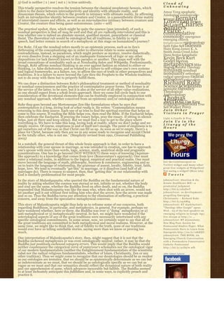 3) God is neither | x | nor | not x | is true unitively.                                                Cloud of
                                                                                                        Unknowing
This triadic perspective resolves the tension between the classical neoplatonic henosis, which
refers to the dance between intersubjectivity and identity with ultimate reality, and                   Amos Yong apophatic
dinonysian theosis, which refers to the growth in intimacy with ultimate reality, by affirming          Axiological axiologically-
both an intraobjective identity between creature and Creator, in a panentheistic divine matrix
                                                                                                            Bernard
                                                                                                        integral
of interrelated causes and effects, as well as an intersubjective intimacy between creature and
                                                                                                        Lonergan Brian
Creator, the creature thus being quasi-autonomous. (auto = self)
                                                                                                        McLaren Charles
The practical upshot, then, which might be quite the essence (pun intended), of such a                  Sanders
                                                                                                        Peirce
nondual perspective is that all may be well and that all are radically interrelated and this is         contemplative
true whether one is indeed an absolute monist, qualified monist, panentheist or classical               cosmology emergence
theist. The theoretical rub would be ontological but all traditions, in fidelity to right               emerging church
speech, had better remain in search of a metaphysic at this stage on humankind’s journey?               E n l i g h t e n m e n t epistemology
For Rohr, I’d say the nondual refers mostly to an epistemic process, such as in Zen’s                   faith False Self fideism
dethroning of the conceptualizing ego in order to otherwise relate to some seeming                      Hans Kung James K. A.
contradictions, instead, as paradoxes, which might perdure as mystery, resolve dialectically,           Smith Jesus Creed John
or even dissolve from a stepping out of an inadequate framework of logic or any other                   Duns Scotus kataphatic
dispositions (or lack thereof) known to this paradox or another. This maps well with the                Kevin Beck Kurt
broad conceptions of nonduality such as at Nonduality Salon and Wikipedia. Predominantly,               Godel Merton
though, Rohr affirms nondual thinking in an over against fashion as related to either-or                metaphysics Mike
                                                                                                        Morrell Natural Theology
thinking, i.e. false dichotomies, and as related to a failure to self-critique one’s own systems
and logical frameworks, as a failure, too, to affirm the rays of truth in other perspectives and        nihilism nondual
traditions. It is a failure to move beyond the Law thru the Prophets to the Wisdom tradition,           nonduality orthodoxy
not to do away with them but to properly fulfill them.                                                  radical emergence radical
                                                                                                        orthodoxy rationalism
We can draw a distinction between Rohr’s philosophical treatment or method of nonduality                Richard Rohr
                                                                                                        Science scientism
or nondual consciousness and the practice of contemplative prayer forms. The former is at
the service of the latter, to be sure, but it is also at the service of all other value-realizations,   semiotic theodicy
as one should expect from a whole brain approach. Here we come full circle back to our                  Theological
consideration of the devotional elements that can be fruitfully employed in conjunction with            Anthropology
any nondual approach, whether conceived from an epistemic and/or ontological stance.                    Thomas
Rohr thus goes beyond any Mertonesque Zen-like formulations when he says that
                                                                                                        Merton Tim King
                                                                                                        transformation True
contemplation is a long, loving look at what really is. He writes: “Contemplation means                 Self Walker Percy
returning to this deep source. Each one of us tries to find the spiritual exercise that helps us        Join Other
come to this source. If reading the Bible helps you, then read the Bible. If the Eucharist helps,       Visitors in Prayer
then celebrate the Eucharist. If praying the rosary helps, pray the rosary. If sitting in silence       Light A Candle & Pray
helps, just sit there and keep silence. But we must find a way to get to the place where                Join Us in the
everything is. We have to take this long, loving look at reality, where we don’t judge and we           Liturgy of the
simply receive. Of course, emptiness in and of itself isn’t enough. The point of emptiness is to        Hours
get ourselves out of the way so that Christ can fill us up. As soon as we’re empty, there’s a
place for Christ, because only then are we in any sense ready to recognize and accept Christ
as the totally other, who is not me.” (Simplicity revised from 1991, Crossroad Publishing
2003)
In a nutshell, the general thrust of this whole brain approach is that, in order to have a
relationship with your spouse in marriage, as was intended in creation, one has to approach
one’s spouse with more than words, logic, science, math, analytical skills and pragmatic
considerations. One has to go beyond (NOT WITHOUT) these ways of knowing (Aquinas-
like approach) to a knowledge that comes from love (Bonaventure’s approach). One must
enter a relational realm, in addition to the logical, empirical and practical realm. One must
move beyond the language of math, philosophy, business & commerce, engineering and so                   Get the C a t h l i m e r g e n t o n
on to learn the language of relationship, the grammar of assent, loyalty, fidelity, trust, faith,       Twitter widget and many other
hope, love. We tend to eventually “get this” in marriage, or it dissolves (and half of all              great free widgets a t Widgetbox!
marriages do). There is reason to suspect, then, that “getting this” in our relationship with           Not seeing a widget? (More info)
God is similarly problematical for most people.                                                             Tweets
In the story of Malunkyaputta, who queried the Buddha on the fundamental nature of                      johnssylvest: Abortion & the
reality by asking whether the cosmos was eternal or not, infinite or not, whether the body              Senate Healthcare Bill – a
and soul are the same, whether the Buddha lived on after death, and so on, the Buddha                   prudential judgment
responded that Malunkyaputta was like the man who, when shot with an arrow, would not                   http://bit.ly/aS2DwT
let another pull it out without first telling him who shot the arrow, how the arrow was made            johnssylvest: 10 developments
and so on. Thus the Buddha turns our attention to the elimination of suffering, a practical             propelling Emerging
concern, and away from the speculative metaphysical concerns.                                           Christianity ~ Richard Rohr
                                                                                                        http://bit.ly/a4AMtg
This story of Malunkyaputta might thus help us to reframe some of our concerns, both                    johnssylvest: RT @pdclayton7:
regarding Buddhism, in particular, and metaphysics, in general. For example, perhaps we                 "Theology After Google" opens
have wondered whether, here or there, the Buddha was ever 1) “doing” metaphysics or 2)                  Wed. - 23 of the best speakers on
anti-metaphysical or 3) metaphysically-neutral. In fact, we might have wondered if the                  emerging religion in Google Age;
soteriological aspects of any of the great traditions were necessarily intertwined with any             live stream at http://o ...
specific ontological commitments. In some sense, now, we certainly want to say that all of              johnssylvest: RT @jonestony:
the great traditions are committed to both metaphysical and moral realisms. However, at the             New Blog Post: Society for
same time, we might like to think that, out of fidelity to the truth, none of our traditions            Pentecostal Studies Paper: What
would ever have us telling untellable stories, saying more than we know or proving too                  Pentecostals Have to Learn from
much.                                                                                                   Emergents http://ow.ly/16KREU
                                                                                                        johnssylvest: THE BOOK: An
One interpretation of Malunkyaputta’s story, then, might suggest that it is not that the                Emerging Church Conversation
Buddha eschewed metaphysics or was even ontologically neutral; rather, it may be that the               with a Postmodern Conservative
Buddha just positively eschewed category errors. This would imply that the Buddha would                 Catholic Pentecostal
neither countenance the categorical verve of yesteryear’s scholastics nor the ontological vigor         http://bit.ly/91D570 #fb
of our modern fundamentalists (neither the Enlightenment fundamentalists of the scientistic
cabal nor the radical religious fundamentalists, whether of Islam, Christianity, Zen or any             John Sobert Sylvest
other tradition). Thus we might come to recognize that our deontologies should be as modest
as our ontologies are tentative, that we should be as epistemically determinate as we can but
as indeterminate as we must, that we should be as ontologically specific as we can but as
vague as we must and that our semantics should reflect the dynamical nature of both reality
and our apprehension of same, which advances inexorably but fallibly. The Buddha seemed
to at least inchoately anticipate this fallibilism and, in some ways, to explicitly preach and
practice it.
 