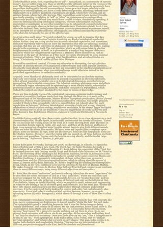 To the Buddha’s point, then, regarding the no-self — humankind, as a community of earnest
inquiry, has no better grasp now than we did then of the ultimate nature of the cosmos or the
soul. The Mahayanan Buddhists, and many in other traditions and schools, apparently have 
no problem dealing with the self in conventional, hence practical terms, whether in the
temporal or celestial sphere, and have a lively devotional practice, affirming a robust inter-
relationality vis a vis their pantheon of goddesses and gods, whom they worship, and all
sentient beings, whom they offer karuna. They would thus seem to have no more trouble,
practically speaking, in relating to “self” or “other” as a phenomenal experience than
Westerners would have. Where they would have trouble is when, theoretically speaking, it
comes to defining self using ontological categories, whether substantialist or process,
essentialist or nominalist, in ways that would pretend to exhaustively comprehend primal 
reality. This, one might observe, is the type of trouble more Westerners should have. I am
otherwise inclined, then, having some exposures to certain phenomenal experiences myself,
not to interpret the no-self experience, ontologically, and instead associate the experience          Johnboy Was Here
with what Jim Arraj calls the loss of the affective ego.                                              Feedjit Live Blog Stats
                                                                                                      Feedjit Live Blog Stats
As Arraj writes and I agree: “It would probably by wrong, as well, to imagine that Zen
Buddhism, or even the advaitan Vedanta is making any kind of ontological nondualist
claims. Rather, they are trying to take into account a nondual experience, and sometimes
their post-experience reflections can leave the impression that they are creating a nondual                      Follow this blog
ontology. But they are not interested in philosophy in the Western sense, but rather, leading
people to the experience, itself. The real question, which we will pursue later, is whether
enlightenment is nondual in itself, or is presented in a nondual way because of the very
means by which the enlightenment experience is attained. There should be no rush to
judgment on the part of Christians as if they need to express Christianity in some nondual
ontological fashion. This is not precisely what Zen Buddhists, and advaitan Hindus are
doing.” Christianity in the Crucible of East-West Dialogue
It would be considered comical, if it were not otherwise so distressing, the way Advaitan
accounts of absolute reality are manipulated in cyberforums and some popular literature,
drawing the most absurd conclusions as they are misapplied to the practical considerations of
our phenomenal experience, when conventional usage would otherwise indeed be the 
prescribed approach even for orthodox nonduality.
Arguably, even Shankara’s philosophy need not be interpreted as an absolute monism,
especially once taking into consideration its account of causation in phenomenal reality, 
which at least resembles Aristotle’s vis a vis its teleological dimension, even if otherwise
approaching Plato’s idealist conceptions. The Advaitan ontology addresses causes and effects
in sufficiently vague references and its epistemology is most notably triadic, wherein the
pramana (sources of knowledge, Sanskrit) each form one part of a triputi (trio), which
include the subject and object mediated by the cause or means of knowledge.
There are thus inchoate traces of the ontological vagueness, epistemic indeterminacy and
semantical versatility that have made their way through the West vis a vis such as the
Dionysian logic of the Neoplatonists, Meister Eckhart’s apophatic predications, Scotus’ formal        Visit Cathlimergent Conversations
distinction, Peirce’s triadic semeiotic and some postmodern criticisms. One might properly
wonder if Hindu’s Rita successfully refers to, even if it does not robustly describe, such            Visit Anglimergent
regularities as Peircean Thirdness, deontological accounts of right and wrong, liturgical
celebrations of ritual or other analogs, maybe even modalities, of the eternal Logos and Spirit       Meta
at the mystical core of all of our traditions? Thus we might think of Hindu’s Dharma and              Log in
Rita, Taoism’s Tao, Buddhism’s Dhamma, Judaism’s Torah and Christianity’s Pneuma &                    Entries R S S
Logos.                                                                                                Comments R S S
                                                                                                      WordPress.org
Toshihiko Izutsu poetically describes certain regularities that, in my view, demonstrate a tacit
dimensionality that, like the Spirit, is ineluctably unobstrusive but utterly efficacious: “Listen!
Do you not hear the trailing sound of the wind as it comes blowing from afar? The trees in
the mountain forests begin to rustle, stir, and sway, and then all the hollows and holes of
huge trees measuring a hundred arms’ lengths around begin to give forth different sounds.
There are holes like noses, like mouths, like ears; some are (square) like crosspieces upon
pillars; some are (round) as cups, some are like mortars. Some are like deep ponds; some are
like shallow basins… However, once the raging gale has passed on, all these hollows and holes
are empty and soundless. You see only the boughs swaying silently, and the tender twigs
gentle moving.” Sufism and Taoism, p. 368-369

Father Rohr spent five weeks, during Lent 2008, in a hermitage, in solitude. He spent this
time reflecting and writing a new book, The Third Eye. On Easter Monday, he made a
presentation of an outline of these thoughts. Fr. Rohr defines his conception of the Third Eye
as derived from two 11th Century monks, Hugh and Richard of the Monastery of St. Victor in
Paris. The flowering of this thinking in his Franciscan tradition, he tells us, took place in the
12th and 13th centuries. Although the metaphor is similar to the same concept of Hindu and
Buddhist traditions, it is apparently independent of those in that there was no contact
between those and this Christian conceptualization, which is talking about the eyes of 1)
sense, 2) reason and 3) faith. Basically, Fr. Rohr is amplifying his teaching on contemplative
living, which, in my view, continues to be heavily informed by his love of Thomas Merton.
He makes frequent references to Merton, False Self and True Self and compares and contrasts
them in many different ways, using many different adjectives and metaphors.
Fr. Rohr likes the word “realization” and sees it as being richer than the word “experience” for
he describes the robust encounter of God as a “total body blow,” where not only head and
heart are engaged but the body, too. Unfortunately, he says, we “localize knowing” and too
often try to access God only in the top 3 inches of the body and only on the left side at that.
This dualistic, binary or dyadic thinking, which we employ in math, science and engineering,
or when we are driving a car, is of course good and necessary. It is the mind that “divides the
field” into classes and categories and then applies labels through compare and contrast
exercises. It is the egoic mind that is looking for control and order, but, unfortunately, also
superiority. It can lead to both intellectual and spiritual laziness, however, to an egoic
operating system (Cynthia Bourgeault), which views all through a lens of “How does it affect
me?”
The contemplative mind goes beyond the tasks of the dualistic mind to deal with concepts like
love, mercy, compassion and forgiveness. It doesn’t need to “divide the field” for such tasks.
The contemplative mind is practicing heaven in that it sees the Divine image as being
“equally distributed” and present in all others. We see that presence, honor it and know it. The
contemplative mind starts each moment with “yes.” It is vulnerable before the moment,
opening “heart space.” It is present to people and does not put them in a box. So, in our
primary level encounter with others, we do not prejudge. At the secondary and tertiary level,
a “no” may be absolutely necessary. Once you know you can say “yes,” then it is important to
be able to say “no,” when appropriate. Rohr makes clear, in his words, that we “include
previous categories” and “retain what we learn in early stages.” Our goal, in his words, is to
master both dualistic and nondualistic thinking. This matches my interpretation of the
different perspectives engaged in the East, both the absolute and phenomenal.
 
