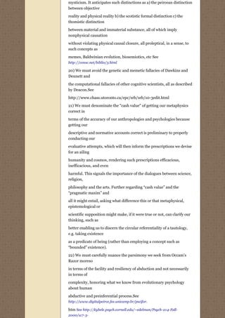 mysticism. It anticipates such distinctions as a) the peircean distinction
between objective

reality and physical reality b) the scotistic formal distinction c) the
thomistic distinction

between material and immaterial substance, all of which imply
nonphysical causation

without violating physical causal closure, all proleptical, in a sense, to
such concepts as
memes, Baldwinian evolution, biosemiotics, etc See
http://consc.net/biblio/3.html

20) We must avoid the genetic and memetic fallacies of Dawkins and
Dennett and
the computational fallacies of other cognitive scientists, all as described
by Deacon.See
http://www.chass.utoronto.ca/epc/srb/srb/10-3edit.html
21) We must denominate the "cash value" of getting our metaphysics
correct in
terms of the accuracy of our anthropologies and psychologies because
getting our
descriptive and normative accounts correct is preliminary to properly
conducting our
evaluative attempts, which will then inform the prescriptions we devise
for an ailing
humanity and cosmos, rendering such prescriptions efficacious,
inefficacious, and even
harmful. This signals the importance of the dialogues between science,
religion,
philosophy and the arts. Further regarding “cash value” and the
“pragmatic maxim” and
all it might entail, asking what difference this or that metaphysical,
epistemological or
scientific supposition might make, if it were true or not, can clarify our
thinking, such as

better enabling us to discern the circular referentiality of a tautology,
e.g. taking existence
as a predicate of being (rather than employing a concept such as
“bounded” existence).

22) We must carefully nuance the parsimony we seek from Occam's
Razor moreso

in terms of the facility and resiliency of abduction and not necessarily
in terms of
complexity, honoring what we know from evolutionary psychology
about human

abductive and preinferential process.See
http://www.digitalpeirce.fee.unicamp.br/pscifor.

htm See http://kybele.psych.cornell.edu/~edelman/Psych-214-Fall-
2000/w7-3-
 