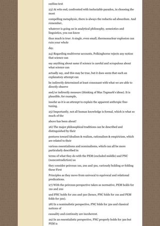 outline.text

23) At wits end, confronted with ineluctable paradox, in choosing the
most

compelling metaphysic, there is always the reductio ad absurdum. And
remember,
whatever is going on in analytical philosophy, semeiotics and
linguistics, you can know

thus much is true: A single, even small, thermonuclear explosion can
ruin your whole
day.
24) Regarding multiverse accounts, Polkinghorne rejects any notion
that science can
say anything about same if science is careful and scrupulous about
what science can
actually say, and this may be true, but it does seem that such an
explanatory attempt can
be indirectly determined at least consonant with what we are able to
directly observe
and/or indirectly measure (thinking of Max Tegmark's ideas). It is
plausible, for example,
insofar as it is an attempt to explain the apparent anthropic fine-
tuning.
25) Importantly, not all human knowledge is formal, which is what so
much of the
above has been about!
26) The major philosophical traditions can be described and
distinguished by their
postures toward idealism & realism, rationalism & empiricism, which
are related to their

various essentialisms and nominalisms, which can all be more
particularly described in

terms of what they do with the PEM (excluded middle) and PNC
(noncontradiction) as
they consider peircean 1ns, 2ns and 3ns, variously holding or folding
these First

Principles as they move from univocal to equivocal and relational
predications.

27) With the peircean perspective taken as normative, PEM holds for
1ns and 2ns
and PNC holds for 2ns and 3ns (hence, PNC folds for 1ns and PEM
folds for 3ns).

28) In a nominalistic perspective, PNC folds for 3ns and classical
notions of
causality and continuity are incoherent.

29) In an essentialistic perspective, PNC properly holds for 3ns but
PEM is
 