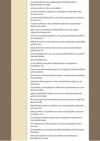 erroneously held for 3ns, suggesting that modal logic drives
algorithmically toward the

necessary and not, rather, the probable.
30) The nominalist’s objection to essentialism’s modal logic of the
necessary in 3ns
is warranted but folding PNC in 3ns is the wrong response, rendering
all notions of
causality incoherent.. The essentialist’s objection to nominalism’s
denial of any modal
logic in 3ns is warranted but holding PEM in 3ns is the wrong
response, investing reality
with an unwarranted determinacy. The peircean affirmation of PNC in
3ns and denial of
PEM in 3ns resolves such incoherency with a modal logic of probability
and draws the
proper distinctions between the univocal, equivocal and relational
predications, the
univocal folding PNC in 1ns, the equivocal folding PEM in 3ns and the
relational holding

PNC and PEM in 2ns.
31) The platonic rationalist-realist perspective is impaired by
essentialism. The
kantian rationalist-idealist perspective is impaired by both essentialism
and nominalism.
The humean empiricist idealist perspective is impaired by nominalism.
The aristotelian
empiricist realist perspective, with a nuanced hylomorphism, is not
impaired by

essentialism or nominalism but suffers from substantialism due to its
atomicity, which
impairs relationality. Finally, even a process-relational-substantial
approach must make
the scotistic/peircean formal distinction between objective reality and
physical reality.

Radically deconstructive, analytical, and even pragmatist, approaches
seize upon the
folding of PNC in 1ns and then run amok in denying PNC in 3ns and
sometimes even

2ns. Phenomenologists bracket these metaphysical considerations.
Existentialists argue

over what precedes what, existence vs essence, losing sight of their
necessary
coinstantiation in 2ns in physical reality and failing to draw the proper
distinction

between the objective reality of an attribute (its abstraction &
objectification) and the
 