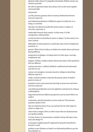 physical reality where it is integrally instantiated. Neither essence nor
existence precedes

the other in physical reality; they always arrive at the scene together
and inextricably
intertwined.

32) The peircean grammar draws necessary distinctions between
univocal, equivocal
and relational predications of different aspects of reality but, in so
doing, is a heuristic
that does not otherwise predict the precise nature or degree of
univocity, equivocity or
relationality between those aspects. In that sense, it is like
emergentism, which predicts

novelty but does not describe its nature or degree. To that extent, it no
more resolves
philosophy of mind questions, in particular, than it does metaphysical
questions, in
general. What it does is help us to think more clearly about such issues
placing different
perspectives in dialogue, revealing where it is they agree, converge,
complement and
disagree. Further, it helps us better discern the nature of the paradoxes
that our different
systems encounter: veridical, falsidical, conditional and antinomial,
and why it is our
various root metaphors variously extend or collapse in describing
different aspects of
reality. It doesn’t predict or describe the precise nature of reality’s
givens in terms of

primitives, forces and axioms but does help us locate how and where
univocal, equivocal

and relational predications are to be applied to such givens by acting as
a philosophical
lingua franca between different perspectives and accounts.Where are
reality’s

continuities and discontinuities in terms of givens? The peircean
grammar speaks to how

they are related in terms of 1ns, 2ns and 3ns but not with respect to
nature or origin or to
what extent or degree (if for no other reason that not all phenomena
are equally probable,

in terms of 3ns). Is consciousness a primitive along with space, time,
mass and charge? Is

it emergent? epiphenomenal? explained by Dennett? described by
Penrose? a hard
problem as per Chalmers or Searle? an eliminated problem as per the
Churchlands? an
 