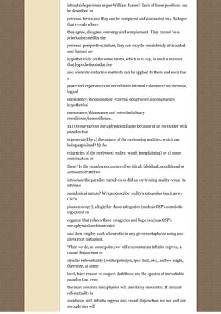 intractable problem as per William James? Each of these positions can
be described in

peircean terms and they can be compared and contrasted in a dialogue
that reveals where
they agree, disagree, converge and complement. They cannot be a
priori arbitrated by the

peircean perspective; rather, they can only be consistently articulated
and framed up
hypothetically on the same terms, which is to say, in such a manner
that hypotheticodeductive
and scientific-inductive methods can be applied to them and such that
a
posteriori experience can reveal their internal coherence/incoherence,
logical

consistency/inconsistency, external congruence/incongruence,
hypothetical
consonance/dissonance and interdisciplinary
consilience/inconsilience.
33) Do our various metaphysics collapse because of an encounter with
paradox that
is generated by a) the nature of the environing realities, which are
being explained? b) the
exigencies of the environed reality, which is explaining? or c) some
combination of
these? Is the paradox encountered veridical, falsidical, conditional or
antinomial? Did we
introduce the paradox ourselves or did an environing reality reveal its
intrinsic

paradoxical nature? We can describe reality’s categories (such as w/
CSP’s
phaneroscopy), a logic for those categories (such as CSP’s semeiotic
logic) and an

organon that relates these categories and logic (such as CSP’s
metaphysical architectonic)

and then employ such a heuristic in any given metaphysic using any
given root metaphor.
When we do, at some point, we will encounter an infinite regress, a
causal disjunction or

circular referentiality (petitio principii, ipse dixit, etc), and we might,
therefore, at some

level, have reason to suspect that those are the species of ineluctable
paradox that even
the most accurate metaphysics will inevitably encounter. If circular
referentiality is

avoidable, still, infinite regress and causal disjunction are not and our
metaphysics will
 