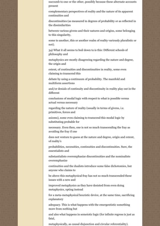 succumb to one or the other, possibly because these alternate accounts
present

complementary perspectives of reality and the nature of its apparent
continuities and

discontinuities (as measured in degrees of probability or as reflected in
the dissimilarities

between various givens and their natures and origins, some belonging
to this singularity,
some to another, this or another realm of reality variously pluralistic or
not).
34) What it all seems to boil down to is this: Different schools of
philosophy and
metaphysics are mostly disagreeing regarding the nature and degree,
the origin and
extent, of continuities and discontinuities in reality, some even
claiming to transcend this
debate by using a continuum of probability. The manifold and
multiform assertions
and/or denials of continuity and discontinuity in reality play out in the
different
conclusions of modal logic with respect to what is possible versus
actual versus necessary
regarding the nature of reality (usually in terms of givens, i.e.
primitives, forces and
axioms), some even claiming to transcend this modal logic by
substituting probable for
necessary. Even then, one is not so much transcending the fray as
avoiding the fray if one
does not venture to guess at the nature and degree, origin and extent,
of reality’s
probabilities, necessities, continuities and discontinuities. Sure, the
essentialists and

substantialists overemphasize discontinuities and the nominalists
overemphasize
continuities and the dualists introduce some false dichotomies, but
anyone who claims to
be above this metaphysical fray has not so much transcended these
issues with a new and

improved metaphysics as they have desisted from even doing
metaphysics, opting instead
for a meta-metaphysical heuristic device, at the same time, sacrificing
explanatory

adequacy. This is what happens with the emergentistic something
more from nothing but

and also what happens in semeiotic logic (for infinite regress is just as
fatal,
metaphysically, as causal disjunction and circular referentiality).
 