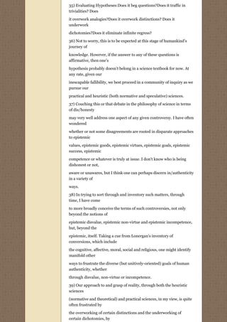 35) Evaluating Hypotheses:Does it beg questions?Does it traffic in
trivialities? Does

it overwork analogies?Does it overwork distinctions? Does it
underwork
dichotomies?Does it eliminate infinite regress?
36) Not to worry, this is to be expected at this stage of humankind’s
journey of

knowledge. However, if the answer to any of these questions is
affirmative, then one’s
hypothesis probably doesn’t belong in a science textbook for now. At
any rate, given our

inescapable fallibility, we best proceed in a community of inquiry as we
pursue our
practical and heuristic (both normative and speculative) sciences.
37) Couching this or that debate in the philosophy of science in terms
of dis/honesty
may very well address one aspect of any given controversy. I have often
wondered

whether or not some disagreements are rooted in disparate approaches
to epistemic
values, epistemic goods, epistemic virtues, epistemic goals, epistemic
success, epistemic
competence or whatever is truly at issue. I don't know who is being
dishonest or not,
aware or unawares, but I think one can perhaps discern in/authenticity
in a variety of
ways.

38) In trying to sort through and inventory such matters, through
time, I have come
to more broadly conceive the terms of such controversies, not only
beyond the notions of
epistemic disvalue, epistemic non-virtue and epistemic incompetence,
but, beyond the

epistemic, itself. Taking a cue from Lonergan's inventory of
conversions, which include
the cognitive, affective, moral, social and religious, one might identify
manifold other

ways to frustrate the diverse (but unitively-oriented) goals of human
authenticity, whether

through disvalue, non-virtue or incompetence.
39) Our approach to and grasp of reality, through both the heuristic
sciences

(normative and theoretical) and practical sciences, in my view, is quite
often frustrated by
the overworking of certain distinctions and the underworking of
certain dichotomies, by
 