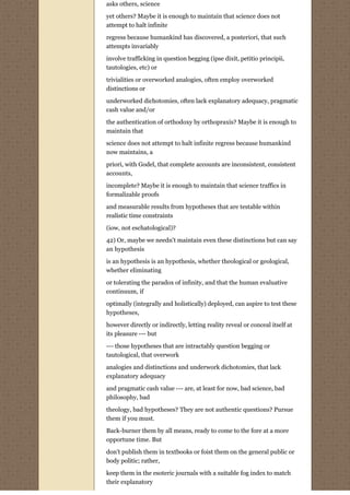 asks others, science

yet others? Maybe it is enough to maintain that science does not
attempt to halt infinite

regress because humankind has discovered, a posteriori, that such
attempts invariably

involve trafficking in question begging (ipse dixit, petitio principii,
tautologies, etc) or
trivialities or overworked analogies, often employ overworked
distinctions or
underworked dichotomies, often lack explanatory adequacy, pragmatic
cash value and/or
the authentication of orthodoxy by orthopraxis? Maybe it is enough to
maintain that

science does not attempt to halt infinite regress because humankind
now maintains, a
priori, with Godel, that complete accounts are inconsistent, consistent
accounts,
incomplete? Maybe it is enough to maintain that science traffics in
formalizable proofs
and measurable results from hypotheses that are testable within
realistic time constraints
(iow, not eschatological)?
42) Or, maybe we needn't maintain even these distinctions but can say
an hypothesis
is an hypothesis is an hypothesis, whether theological or geological,
whether eliminating
or tolerating the paradox of infinity, and that the human evaluative
continuum, if
optimally (integrally and holistically) deployed, can aspire to test these
hypotheses,

however directly or indirectly, letting reality reveal or conceal itself at
its pleasure --- but

--- those hypotheses that are intractably question begging or
tautological, that overwork
analogies and distinctions and underwork dichotomies, that lack
explanatory adequacy

and pragmatic cash value --- are, at least for now, bad science, bad
philosophy, bad

theology, bad hypotheses? They are not authentic questions? Pursue
them if you must.
Back-burner them by all means, ready to come to the fore at a more
opportune time. But

don't publish them in textbooks or foist them on the general public or
body politic; rather,
keep them in the esoteric journals with a suitable fog index to match
their explanatory
 
