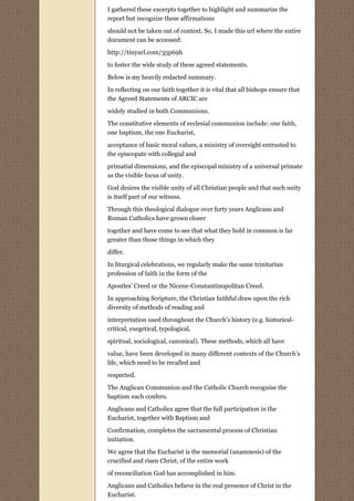 I gathered these excerpts together to highlight and summarize the
report but recognize these affirmations
should not be taken out of context. So, I made this url where the entire
document can be accessed:

http://tinyurl.com/35p69h
to foster the wide study of these agreed statements.
Below is my heavily redacted summary.
In reflecting on our faith together it is vital that all bishops ensure that
the Agreed Statements of ARCIC are

widely studied in both Communions.
The constitutive elements of ecclesial communion include: one faith,
one baptism, the one Eucharist,
acceptance of basic moral values, a ministry of oversight entrusted to
the episcopate with collegial and
primatial dimensions, and the episcopal ministry of a universal primate
as the visible focus of unity.
God desires the visible unity of all Christian people and that such unity
is itself part of our witness.
Through this theological dialogue over forty years Anglicans and
Roman Catholics have grown closer
together and have come to see that what they hold in common is far
greater than those things in which they
differ.
In liturgical celebrations, we regularly make the same trinitarian
profession of faith in the form of the
Apostles’ Creed or the Nicene-Constantinopolitan Creed.

In approaching Scripture, the Christian faithful draw upon the rich
diversity of methods of reading and
interpretation used throughout the Church’s history (e.g. historical-
critical, exegetical, typological,
spiritual, sociological, canonical). These methods, which all have

value, have been developed in many different contexts of the Church’s
life, which need to be recalled and
respected.

The Anglican Communion and the Catholic Church recognise the
baptism each confers.
Anglicans and Catholics agree that the full participation in the
Eucharist, together with Baptism and

Confirmation, completes the sacramental process of Christian
initiation.

We agree that the Eucharist is the memorial (anamnesis) of the
crucified and risen Christ, of the entire work
of reconciliation God has accomplished in him.

Anglicans and Catholics believe in the real presence of Christ in the
Eucharist.
 