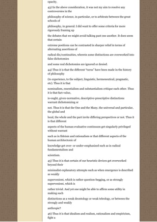 opacity.
43) In the above consideration, it was not my aim to resolve any
controversies in the
philosophy of science, in particular, or to arbitrate between the great
schools of
philosophy, in general. I did want to offer some criteria for more
rigorously framing up
the debates that we might avoid talking past one another. It does seem
that certain

extreme positions can be contrasted in sharper relief in terms of
alternating assertions of
radical dis/continuities, wherein some distinctions are overworked into
false dichotomies
and some real dichotomies are ignored or denied.
44) Thus it is that the different “turns” have been made in the history
of philosophy
(to experience, to the subject, linguistic, hermeneutical, pragmatic,
etc). Thus it is that
nominalism, essentialism and substantialism critique each other. Thus
it is that fact-value,
is-ought, given-normative, descriptive-prescriptive distinctions
warrant dichotomizing or
not. Thus it is that the One and the Many, the universal and particular,
the global and
local, the whole and the part invite differing perspectives or not. Thus it
is that different
aspects of the human evaluative continuum get singularly privileged
without warrant
such as in fideism and rationalism or that different aspects of the
human architectonic of

knowledge get over- or under-emphasized such as in radical
fundamentalism and

scientism.
45) Thus it is that certain of our heuristic devices get overworked
beyond their

minimalist explanatory attempts such as when emergence is described
as weakly
supervenient, which is rather question-begging, or as strongly
supervenient, which is
rather trivial. And yet one might be able to affirm some utility in
making such

distinctions as a weak deontology or weak teleology, or between the
strongly and weakly
anthropic?

46) Thus it is that idealism and realism, rationalism and empiricism,
fight a
 